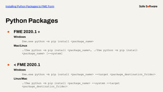 ● FME 2020.1 +
Windows
fme.exe python -m pip install <package_name>
Mac/Linux
./fme python -m pip install <package_name>, ./fme python -m pip install
<package_name> [--system]
● < FME 2020.1
Windows
fme.exe python -m pip install <package_name> --target <package_destination_folder>
Linux/Mac
./fme python -m pip install <package_name> --system --target
<package_destination_folder>
Python Packages
Installing Python Packages to FME Form
 
