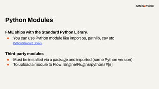 FME ships with the Standard Python Library.
● You can use Python module like import os, pathlib, csv etc
Python Standard Library
Third-party modules
● Must be installed via a package and imported (same Python version)
● To upload a module to Flow: EnginePluginspython##[#]
Python Modules
 