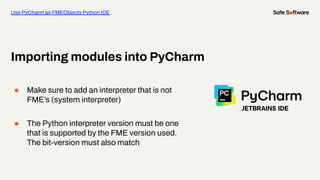 ● Make sure to add an interpreter that is not
FME’s (system interpreter)
● The Python interpreter version must be one
that is supported by the FME version used.
The bit-version must also match
Importing modules into PyCharm
Use PyCharm as FMEObjects Python IDE
 