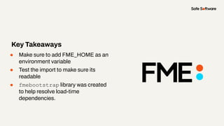 ● Make sure to add FME_HOME as an
environment variable
● Test the import to make sure its
readable
● fmebootstrap library was created
to help resolve load-time
dependencies.
Key Takeaways
 