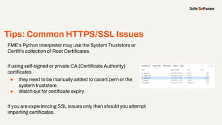 Tips: Common HTTPS/SSL Issues
FME’s Python Interpreter may use the System Truststore or
Certiﬁ’s collection of Root Certiﬁcates.
If using self-signed or private CA (Certiﬁcate Authority)
certiﬁcates
● they need to be manually added to cacert.pem or the
system truststore.
● Watch out for certiﬁcate expiry.
If you are experiencing SSL issues only then should you attempt
importing certiﬁcates.
 