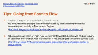 Tips: Going from Form to Flow
1. Python Exception <ModuleNotFoundError>
No module named ‘example’ is sometimes caused by the extraction process not
completing successfully in Resources > Engine
(Ref: FME Server and Packages: Python Exception <ModuleNotFoundError>)
2. When a job is submitted on FME Flow via the FMEFlowJobSubmitter with "Submit Jobs" =
In Sequence and "Wait for Jobs to Complete" = Yes, the job gets stuck in the queued state.
(Ref: Known Issue: Python mismatch causes sequenced child workspaces to stay in
queue forever)
Using Python with FME Flow, Importing Custom
Python Modules to FME Flow
 