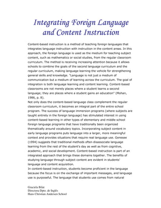 Integrating Foreign Language
      and Content Instruction
Content-based instruction is a method of teaching foreign languages that
integrates language instruction with instruction in the content areas. In this
approach, the foreign language is used as the medium for teaching subject
content, such as mathematics or social studies, from the regular classroom
curriculum. The method is receiving increasing attention because it allows
schools to combine the goals of the second language curriculum and the
regular curriculum, making language learning the vehicle for strengthening
general skills and knowledge. "Language is not just a medium of
communication but a medium of learning across the curriculum. The goal of
integration is both language learning and content learning. Content-based
classrooms are not merely places where a student learns a second
language; they are places where a student gains an education" (Mohan,
1986, p. 8).
Not only does the content-based language class complement the regular
classroom curriculum, it becomes an integral part of the entire school
program. The success of language immersion programs (where subjects are
taught entirely in the foreign language) has stimulated interest in using
content-based learning in other types of elementary and middle school
foreign language programs that have traditionally been organized
thematically around vocabulary topics. Incorporating subject content in
early language programs puts language into a larger, more meaningful
context and provides situations that require real language use. Genesee
(1994) suggests that traditional methods often disassociate language
learning from the rest of the student's day as well as from cognitive,
academic, and social development. Content-based instruction is part of an
integrated approach that brings these domains together. The benefits of
studying language through subject content are evident in students'
language and content acquisition.
In content-based instruction, students become proficient in the language
because the focus is on the exchange of important messages, and language
use is purposeful. The language that students use comes from natural


Graciela Bilat
Directora Dpto. de Inglés
Hans Christian Andersen School
 