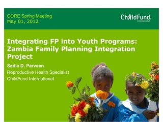 CORE Spring Meeting
May 01, 2012



Integrating FP into Youth Programs:
Zambia Family Planning Integration
Project
Sadia D. Parveen
Reproductive Health Specialist
ChildFund International
 