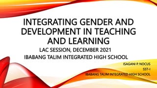 INTEGRATING GENDER AND
DEVELOPMENT IN TEACHING
AND LEARNING
LAC SESSION, DECEMBER 2021
IBABANG TALIM INTEGRATED HIGH SCHOOL
ISAGANI P. NOCUS
SST-I
IBABANG TALIM INTEGRATED HIGH SCHOOL
 