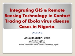 Integrating GIS & Remote Sensing Technology in Contact Tracing of Ebola virus disease Cases in Nigeria. 
Presented by 
ANUMBA JOSEPH UCHE 
Scientific Officer 
Federal Ministry of Health, 
National Arbovirus and Vectors Research Centre-Enugu, Nigeria. 
 
