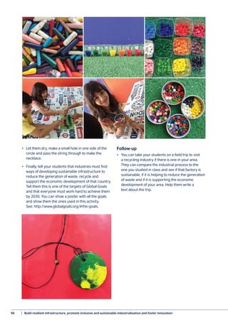 96	 |  Build resilient infrastructure, promote inclusive and sustainable industrialisation and foster innovation
•	 Let them dry, make a small hole in one side of the
circle and pass the string through to make the
necklace.
•	 Finally, tell your students that industries must find
ways of developing sustainable infrastructure to
reduce the generation of waste, recycle and
support the economic development of that country.
Tell them this is one of the targets of Global Goals
and that everyone must work hard to achieve them
by 2030. You can show a poster with all the goals
and show them the ones used in this activity.
See: http://www.globalgoals.org/#the-goals.
Follow-up
•	 You can take your students on a field trip to visit
a recycling industry if there is one in your area.
They can compare the industrial process to the
one you studied in class and see if that factory is
sustainable, if it is helping to reduce the generation
of waste and if it is supporting the economic
development of your area. Help them write a
text about the trip.
 