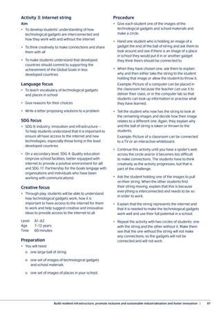 Build resilient infrastructure, promote inclusive and sustainable industrialisation and foster innovation  |	 97
Activity 3: Internet string
Aim
•	 To develop students’ understanding of how
technological gadgets are interconnected and
how they work with and without the internet
•	 To think creatively to make connections and share
them with all
•	 To make students understand that developed
countries should commit to supporting the
achievement of the Global Goals in less
developed countries
Language focus
•	 To teach vocabulary of technological gadgets
and places in school
•	 Give reasons for their choices
•	 Write a letter proposing solutions to a problem
SDG focus
•	 SDG 9: Industry, innovation and infrastructure –
To help students understand that it is important to
ensure all have access to the internet and new
technologies, especially those living in the least
developed countries
•	 On a secondary level, SDG 4: Quality education
(improve school facilities, better equipped with
internet to provide a positive environment for all)
and SDG 17: Partnership for the Goals (engage with
organisations and individuals who have been
working with communications)
Creative focus
•	 Through play, students will be able to understand
how technological gadgets work, how it is
important to have access to the internet for them
to work and help suggest creative and innovative
ideas to provide access to the internet to all.
Level	A1–A2
Age	 7–12 years
Time	 60 minutes
Preparation
•	 You will need:
	 o	 one large ball of string
	 o	 one set of images of technological gadgets
	 and school materials
	 o	 one set of images of places in your school.
Procedure
•	 Give each student one of the images of the
technological gadgets and school materials and
make a circle.
•	 Hand one student who is holding an image of a
gadget the end of the ball of string and ask them to
look around and see if there is an image of a place
in school they would put it in or another gadget
they think theirs should be connected to.
•	 When they have chosen one, ask them to explain
why and then either take the string to the student
holding that image or allow the student to throw it.
	 Example: Picture of a computer can be placed in
the classroom because the teacher can use it to
deliver their class, or in the computer lab so that
students can look up information or practise what
they have learned.
•	 Tell the student who now has the string to look at
the remaining images and decide how their image
relates to a different one. Again, they explain why
and the ball of string is taken or thrown to the
students.
	 Example: Picture of a classroom can be connected
to a TV or an interactive whiteboard.
•	 Continue this activity until you have a spider’s web
across the circle and/or it becomes too difficult
to make connections. The students have to think
creatively as the activity progresses, but that is
part of the challenge.
•	 Ask the student holding one of the images to pull
on their string. When the other students find
their string moving, explain that this is because
everything is interconnected and needs to be so
in order to work.
•	 Explain that the string represents the internet and
that it is needed to make the technological gadgets
work well and use their full potential in a school.
•	 Repeat the activity with two circles of students: one
with the string and the other without it. Make them
see that the one without the string will not make
any connections, so the gadgets will not be
connected and will not work.
 