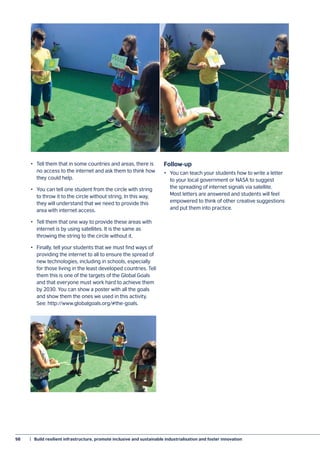 98	 |  Build resilient infrastructure, promote inclusive and sustainable industrialisation and foster innovation
•	 Tell them that in some countries and areas, there is
no access to the internet and ask them to think how
they could help.
•	 You can tell one student from the circle with string
to throw it to the circle without string. In this way,
they will understand that we need to provide this
area with internet access.
•	 Tell them that one way to provide these areas with
internet is by using satellites. It is the same as
throwing the string to the circle without it.
•	 Finally, tell your students that we must find ways of
providing the internet to all to ensure the spread of
new technologies, including in schools, especially
for those living in the least developed countries. Tell
them this is one of the targets of the Global Goals
and that everyone must work hard to achieve them
by 2030. You can show a poster with all the goals
and show them the ones we used in this activity.
See: http://www.globalgoals.org/#the-goals.
Follow-up
•	 You can teach your students how to write a letter
to your local government or NASA to suggest
the spreading of internet signals via satellite.
Most letters are answered and students will feel
empowered to think of other creative suggestions
and put them into practice.
 