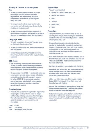 Build resilient infrastructure, promote inclusive and sustainable industrialisation and foster innovation  |	 99
Activity 4: Circular economy game
Aim
•	 To help students understand what a circular
economy is: one that is restorative and
regenerative, and aims to keep products,
components and materials at their highest
utility and value
•	 To compare and contrast linear and circular
economies, and help students understand why
the latter is the best model
•	 To help students understand it is important to
provide small businesses with access to technical
support, for their development and the country’s
Language focus
•	 To teach vocabulary of means of transportation
on the sea, in the air and on land
•	 To help students obtain oral language proficiency
with storytelling
•	 To learn basic vocabulary related to economy
(linear: take, make, waste: circular: reuse, recycle,
cascade)
SDG focus
•	 SDG 9: Industry, innovation and infrastructure –
To help students understand that governments
need to provide small businesses with access to
technical support for their development
•	 On a secondary level, SDG 11: Sustainable cities and
communities (provide access to safe, affordable,
accessible and sustainable transport systems
for all) and SDG 12: Responsible production
and consumption (substantially reduce waste
generation through prevention, reduction,
recycling and reusing).
Creative focus
•	 Through play, students will explore the importance
of seeing the whole system in order to design
solutions. By critically evaluating the challenges,
they will understand that it is possible to build a
restorative economy using creativity and
innovation.
Level	A1–A2
Age	 7–12 years
Time	 Two classes of 60 minutes
Preparation
•	 You will need to collect:
	 o	 models of a boat, a plane and a car
	 o	 pencils and felt tips
	 o	glue
	 o	scissors
	 o	 paper clips
	 o	tape.
Procedure
•	 Tell your students you will make a trip by sea, by
air or by land and you must reach your destination.
Ask them what kind of transport you need – a boat,
an aeroplane and a car.
•	 Prepare fewer models and materials than the
number of students. For example, if you have ten
students in class, provide them with three models
and materials for the boat, three models and
materials for the aeroplane, and four models and
materials for the car.
•	 Give them the material and models. Ask each one of
them to make one boat, one aeroplane and one car.
They will see that the models and materials they
have are not enough.
•	 Let them do what they can and play with their toys.
•	 Before the end of the class, ask each one how they
would manage without all the transport for their
trip. Help them understand that not all of them
would reach their destination.
•	 At the end of the class, put all the toys in a plastic
bag and tell them you will throw them away, but
keep the bag with the toys.
•	 Explain that this model of building things is the one
most factories use and it is called linear economy
based on the take-make-waste system.
•	 In the following class, bring the toys and tell them
that instead of throwing the toys away, you can
reuse the materials to make them all reach their
destination.
 