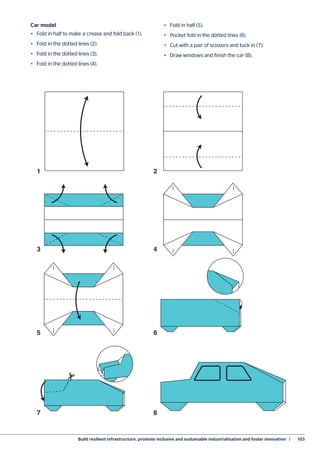 Build resilient infrastructure, promote inclusive and sustainable industrialisation and foster innovation  |	 103
Car model
•	 Fold in half to make a crease and fold back (1).
•	 Fold in the dotted lines (2).
•	 Fold in the dotted lines (3).
•	 Fold in the dotted lines (4).
•	 Fold in half (5).
•	 Pocket fold in the dotted lines (6).
•	 Cut with a pair of scissors and tuck in (7).
•	 Draw windows and finish the car (8).
1 2
3 4
5 6
7 8
 