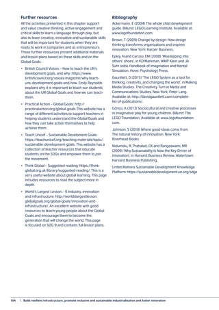 104	 |  Build resilient infrastructure, promote inclusive and sustainable industrialisation and foster innovation
Further resources
All the activities presented in this chapter support
and value creative thinking, active engagement and
critical skills to learn a language through play, but
also to learn creative, innovative and sustainable skills
that will be important for students when they are
ready to work in companies and as entrepreneurs.
These further resources present additional materials
and lesson plans based on these skills and on the
Global Goals.
•	 British Council Voices – How to teach the UN’s
development goals, and why: https://www.
britishcouncil.org/voices-magazine/why-teach-
uns-development-goals-and-how. Emily Reynolds
explains why it is important to teach our students
about the UN Global Goals and how we can teach
them.
•	 Practical Action – Global Goals: http://
practicalaction.org/global-goals This website has a
range of different activities to support teachers in
helping students understand the Global Goals and
how they can take action themselves to help
achieve them.
•	 Teach Unicef – Sustainable Develoment Goals:
https://teachunicef.org/teaching-materials/topic/
sustainable-development-goals. This website has a
collection of teacher resources that educate
students on the SDGs and empower them to join
the movement.
•	 Think Global – Suggested reading: https://think-
global.org.uk/library/suggested-reading/. This is a
very useful website about global learning. This page
includes resources to read the subject more in
depth.
•	 World’s Largest Lesson – 9 Industry, innovation
and infrastructure: http://worldslargestlesson.
globalgoals.org/global-goals/innovation-and-
infrastructure/. An excellent website with good
resources to teach young people about the Global
Goals and encourage them to become the
generation that will change the world. This page
is focused on SDG 9 and contains full lesson plans.
Bibliography
Ackermann, E (2004) The whole child development
guide. Billund: LEGO Learning Institute. Available at:
www.legofoundation.com.
Brown, T (2009) Change by design: How design
thinking transforms organizations and inspires
innovation. New York: Harper Business.
Epley, N and Caruso, EM (2008) ‘Misstepping into
others’ shoes’, in KD Markman, WMP Klein and JA
Suhr (eds), Handbook of Imagination and Mental
Simulation. Hove: Psychology Press.
Gauntlett, D (2015) ‘The LEGO System as a tool for
thinking, creativity, and changing the world’, in Making
Media Studies: The Creativity Turn in Media and
Communications Studies. New York: Peter Lang.
Available at: http://davidgauntlett.com/complete-
list-of-publications/.
Göncü, A (2013) Sociocultural and creative processes
in imaginative play for young children. Billund: The
LEGO Foundation. Available at: www.legofoundation.
com.
Johnson, S (2010) Where good ideas come from.
The natural history of innovation. New York:
Riverhead Books.
Nidumolu, R, Prahalad, CK and Rangaswami, MR
(2009) ‘Why Sustainability Is Now the Key Driver of
Innovation’, in Harvard Business Review. Watertown:
Harvard Business Publishing.
United Nations Sustainable Development Knowledge
Platform: https://sustainabledevelopment.un.org/sdgs
 