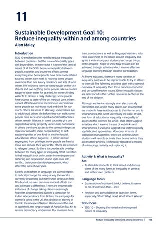 Reduce inequality within and among countries  |	 105
11
Sustainable Development Goal 10:
Reduce inequality within and among countries
Alan Maley
Introduction
SDG 10 emphasises the need to reduce inequality
between countries. But the issue of inequality goes
well beyond this. In many ways it is one of the central
issues of all the SDGs because inequality between
people, societies and countries affects almost
everything else. Some people have obscenely inflated
salaries, others earn next to nothing; some people
own more than one luxury residence and lots of land,
others live in shanty towns or sleep rough on the city
streets and own nothing; some people take a constant
supply of clean water for granted, for others finding
water fit to drink is a daily challenge; some people
have access to state-of-the-art medical care, others
cannot afford even basic medicine or vaccinations;
some people eat nutritious food and drink far too
much, others are close to starving; some babies live
to adulthood, others die before they can walk; some
people have access to superb educational facilities,
others remain illiterate; in some societies girls are
regarded as family property under male dominance,
in others they have access to the same privileges as
males (or almost!); some people belong to self-
sustaining elites of one kind or another (social,
educational, ethnic, linguistic, …), others remain
segregated from privilege; some people are free to
move and choose their way of life, others are confined
to refugee camps. So there is considerable overlap
between the many types of inequality. What is certain
is that inequality not only causes immense personal
suffering and deprivation, it also spills over into
conflict, division and underdevelopment, which
affect the lives of everyone.
Clearly, as teachers of language, we cannot expect
to radically change the unequal way the world is
currently organised. But many small drops can help
fill a bucket, so even our more modest efforts can
and will make a difference. There are innumerable
instances of change taking place in seemingly
hopeless circumstances: Gandhi’s campaign for
Indian independence from Britain, the campaign for
women’s votes in the UK, the abolition of slavery in
the UK, the release of Nelson Mandela and the end
of apartheid, the long struggle of Aung San Suu Kyi to
restore democracy in Myanmar. Our main aim here,
then, as educators as well as language teachers, is to
raise awareness of the issues around inequality and
ignite a wish among our students to change things.
In this chapter I hope to show how this aim can be
achieved through activities which involve effective
language learning through creative participation.
As I have indicated, there are many varieties of
inequality, so it would be impracticable to try to attend
to them all. The following activities start with a general
overview of inequality, then focus on socio-economic
and personal freedom issues. Other inequality issues
are referenced in the Further resources section at the
end of the chapter.
Although we live increasingly in an electronically
connected age, and in many places can assume that
our students have ready access to the internet and to
smartphones, this is not universally the case. In fact,
one form of educational inequality is inequality of
access to the internet. So, while I shall often suggest
activities which involve the use of web-links and
smartphones, I shall also suggest less technologically
sophisticated approaches. Moreover, in terms of
classroom management, there will be times when
students will need to activate their brains before they
access their phones. Technology should be a means
of enhancing creativity, not replacing it.
Activity 1: What is inequality?
Aim
•	 To stimulate students to think about and discuss
some of the many forms of inequality in general
and in their own contexts.
Language focus
•	 Expressions of opinion (I think, I believe, It seems
to me, It’s obvious that …, etc.)
•	 Revision and consolidation of question forms,
especially: What? Why? How? Who? When? Where?
SDG focus
•	 SDG 10 – Showing the varied and widespread
nature of inequality
 