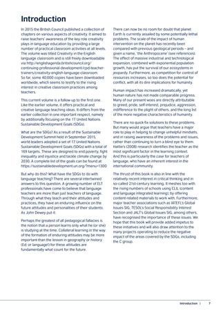 Introduction  |	 7
Introduction
In 2015 the British Council published a collection of
chapters on various aspects of creativity. It aimed to
raise teachers’ awareness of the key role creativity
plays in language education by providing a large
number of practical classroom activities at all levels.
The volume was titled Creativity in the English
language classroom and is still freely downloadable
via http://englishagenda.britishcouncil.org/
continuing-professional-development/cpd-teacher-
trainers/creativity-english-language-classroom.
So far, some 40,000 copies have been downloaded
worldwide, which seems to testify to the rising
interest in creative classroom practices among
teachers.
This current volume is a follow-up to the first one.
Like the earlier volume, it offers practical and
creative language teaching ideas. It differs from the
earlier collection in one important respect, namely
by additionally focusing on the 17 United Nations
Sustainable Development Goals (SDGs).
What are the SDGs? As a result of the Sustainable
Development Summit held in September 2015,
world leaders adopted a set of 17 United Nations
Sustainable Development Goals (SDGs) with a total of
169 targets. These are designed to end poverty, fight
inequality and injustice and tackle climate change by
2030. A complete list of the goals can be found at:
https://sustainabledevelopment.un.org/?menu=1300
But why do this? What have the SDGs to do with
language teaching? There are several intertwined
answers to this question. A growing number of ELT
professionals have come to believe that language
teachers are more than just teachers of language.
Through what they teach and their attitudes and
practices, they have an enduring influence on the
future attitudes and personalities of their students.
As John Dewey put it:
Perhaps the greatest of all pedagogical fallacies is
the notion that a person learns only what he (or she)
is studying at the time. Collateral learning in the way
of the formation of enduring attitudes may be more
important than the lesson in geography or history
(Ed: or language!) for these attitudes are
fundamentally what count for the future.
There can now be no room for doubt that planet
Earth is currently assailed by some potentially lethal
problems. The scale of the impact of human
intervention on the planet has recently been
compared with previous geological periods – and
given a name, ‘the Anthropocene’ (see references).
The effect of massive industrial and technological
expansion, combined with exponential population
growth, has put the survival of our ecosystems in
jeopardy. Furthermore, as competition for control of
resources increases, so too does the potential for
conflict, with all its dire implications for humanity.
Human impact has increased dramatically, yet
human nature has not made comparable progress.
Many of our present woes are directly attributable
to greed, pride, self-interest, prejudice, aggression,
indifference to the plight of others, and the long list
of the more negative characteristics of humanity.
There are no quick-fix solutions to these problems.
But many would argue that teachers have a major
role to play in helping to change unhelpful mindsets,
and in raising awareness of the problems and issues,
rather than continuing to turn a blind eye to them.
Hattie’s (2008) research identifies the teacher as the
most significant factor in the learning context.
And this is particularly the case for teachers of
language, who have an inherent interest in the
international community.
The thrust of this book is also in line with the
relatively recent interest in critical thinking and in
so-called 21st-century learning. It meshes too with
the rising numbers of schools using CLIL (content
and language integrated learning), by offering
content-related materials to work with. Furthermore,
major teacher associations such as IATEFL’s Global
Issues SIG, TESOL’s Social Responsibility Interest
Section and JALT’s Global Issues SIG, among others,
have recognised the importance of these issues. We
hope that this book will provide added impetus to
these initiatives and will also draw attention to the
many projects operating to reduce the negative
impact of the areas covered by the SDGs, including
the C group.
 