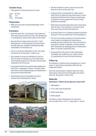 106	 |  Reduce inequality within and among countries
Creative focus
•	 Participation in the performance of a text
Level 	 B1–B2+
Age	14+
Time	 20 minutes
Preparation
•	 Make sure you have enough photocopies of the
worksheets.
Procedure:
•	 Write the word ‘fair’ on the board. Ask students to
think about what it means for them. (No dictionaries
or smartphones.) Record their ideas on the board.
•	 Now ask them to look up the word ‘fair’ in their
dictionaries or on their phones to find synonyms:
morally right, just, unbiased, treating all equally,
reasonable, as it should be, etc.
•	 Focus on common collocations of ‘fair’: fair trade,
fair shares for all, fair play, it’s not fair, etc.
•	 Ask students to write one definition for each of
them to show its meaning, e.g. Fair trade means
ensuring that producers in overseas countries get
a good price for their work.
•	 Ask students where they get the news (global and
local) from: newspapers, radio or TV news, online
news items, other people (gossip). Use Worksheet 1.
Discuss the results with them.
•	 Show these pictures (if possible) of a luxury
mansion and a favela (slum) in Brazil.
•	 Ask the students to work in pairs to discuss the
pictures in terms of the word ‘fair’.
•	 In groups of four, ask students to make a list of
other forms of unfairness they know about or have
experienced. Remind them of ways of expressing
an opinion and encourage them to ask as many
questions as possible.
•	 When they have listed about five items, share ideas
with the class. Then ask them to rank their items
from most important to least important.
•	 In groups of five or six, students prepare to perform
the poem ‘The Luck of the Draw’ from Worksheet 2.
•	 The aim is to involve everyone in the performance
and to make it as original and interesting as
possible to watch and listen to. They can do this by
varying the number of speakers, varying volume,
pitch and speed, by adding gestures or movement.
Allow 15 minutes’ preparation time.
•	 Groups perform the poem to their classmates.
If possible, ask students to use a video camera
or smartphones to record the performances.
Follow-up
As homework, students write a paragraph (or a short
poem or story) about something unfair that has
happened to them.
Over the coming weeks, students search for news
items about various forms of inequality and record
these for discussion in a later class.
Materials
Worksheet 1: Where do you get your news from?
1.	Newspapers
2.	TV or radio news broadcasts
3.	Online news items
4.	Other people
Put these in order of frequency. For each item,
put a number from 1 to 5 (1 = every day, 5 = never).
 