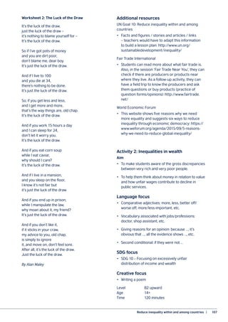 Reduce inequality within and among countries  |	 107
Worksheet 2: The Luck of the Draw
It’s the luck of the draw,
just the luck of the draw –
it’s nothing to blame yourself for –
It’s the luck of the draw.
So if I’ve got pots of money
and you are dirt poor,
don’t blame me, dear boy.
It’s just the luck of the draw.
And if I live to 100
and you die at 34,
there’s nothing to be done.
It’s just the luck of the draw.
So, if you get less and less,
and I get more and more,
that’s the way things are, old chap.
It’s the luck of the draw.
And if you work 15 hours a day
and I can sleep for 24,
don’t let it worry you.
It’s the luck of the draw.
And if you eat corn soup
while I eat caviar,
why should I care?
It’s the luck of the draw.
And if I live in a mansion,
and you sleep on the floor,
I know it’s not fair but
it’s just the luck of the draw
And if you end up in prison,
while I manipulate the law,
why moan about it, my friend?
It’s just the luck of the draw.
And if you don’t like it,
if it sticks in your craw,
my advice to you, old chap,
is simply to ignore
it, and move on, don’t feel sore.
After all, it’s the luck of the draw.
Just the luck of the draw.
By Alan Maley
Additional resources
UN Goal 10: Reduce inequality within and among
countries
•	 Facts and figures / stories and articles / links
– teachers would have to adapt this information
to build a lesson plan: http://www.un.org/
sustainabledevelopment/inequality/
Fair Trade International
•	 Students can read more about what fair trade is.
Also, in the session ‘Fair Trade Near You’, they can
check if there are producers or products near
where they live. As a follow-up activity, they can
have a field trip to know the producers and ask
them questions or buy products (practice of
question forms/opinions): http://www.fairtrade.
net/
World Economic Forum
•	 This website shows five reasons why we need
more equality and suggests six ways to reduce
inequality through economic democracy: https://
www.weforum.org/agenda/2015/09/5-reasons-
why-we-need-to-reduce-global-inequality/
Activity 2: Inequalities in wealth
Aim
•	 To make students aware of the gross discrepancies
between very rich and very poor people.
•	 To help them think about money in relation to value
and how unfair wages contribute to decline in
public services.
Language focus
•	 Comparative adjectives: more, less, better off/
worse off, more/less important, etc.
•	 Vocabulary associated with jobs/professions:
doctor, shop assistant, etc.
•	 Giving reasons for an opinion: because …, it’s
obvious that …, all the evidence shows …, etc.
•	 Second conditional: if they were not …
SDG focus
•	 SDG 10 – Focusing on excessively unfair
distribution of income and wealth
Creative focus
•	 Writing a poem
Level		 B2 upward
Age		 14+
Time		 120 minutes
 