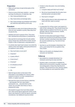 108	 |  Reduce inequality within and among countries
Preparation
•	 Make sure you have enough photocopies of the
worksheets.
•	 Check on some of the basic statistics – average
earnings of professions, of celebrities. See:
	 o	http://www.worldsalaries.org/
	 o	http://www.reed.co.uk/average-salary
	 o	http://www.mywage.org/zimbabwe/main/salary/
	vip-celebrities-pay/celebrity-actors-pay
Procedure
•	 Ask students to make a list of jobs/professions they
think are most valuable to society. Allow about five
minutes for this.
•	 Students now work in groups of four. They share
their individual lists and produce a composite list.
•	 Now ask them to exchange their list with another
group. Groups now rank the items on their new list
of jobs in order of importance, using Worksheet 1.
•	 In a whole-class report-back session, try to elicit the
salaries of the most highly ranked jobs/professions/
occupations in your society.
	 o	 How much does a nurse earn?
	 o	 A teacher?
	 o	 A police officer?
	 o	 A train driver?
	 o	 A fireman?
	 o	 An ambulance driver?
	 o	 A doctor?
	 o	etc.
•	 Note the figures down on the board. If the
information is not available from memory, allow
students to look for it on their smartphones or
tablets, or supply it yourself.
•	 Now elicit the names of some famous celebrities
– sportspeople, film stars, pop singers,
businessmen, etc. – and write them on the
board. You can either elicit these or have a
prepared list ready.
•	 Ask students to guess how much these people
earn. Write up the figures against the names on the
board. Ask students to check the figures using their
smartphones. See Additional resources below.
•	 Conduct a class discussion. Use some leading
questions:
	 o	 Is anyone really worth that much money?
	 o	 Why do we reward people like this when more
	 essential workers are paid so little?
	 o	 How much is ‘enough’?
	 o	 What could be done to make what people earn
	 match with their value to society?
	 o	etc.
•	 In preparation for writing a poem, ask students to
refer to their rankings lists. They should choose five
highly ranked occupations from the list, e.g. nurse,
garbage collector, postman/woman, midwife,
fireman, train driver, etc.
•	 Ask them to think what would happen if these
people were not there to provide these essential
services. Let them write down some ideas using
the second conditional: e.g. ‘If we did not have
train drivers, …’
•	 Ask them to use the template in Worksheet 2 to
write a poem about the five occupations they
have chosen.
•	 Make sure the poems are displayed where
everyone can read them.
Follow-up
•	 Ask students to complete Worksheet 3 as
homework and bring it to class next time.
•	 Students make a visual poster to highlight the
different forms of economic inequality, using their
own photographs or those they have found on
websites. They should find an eye-catching caption,
e.g. Some people are more equal than others.
 