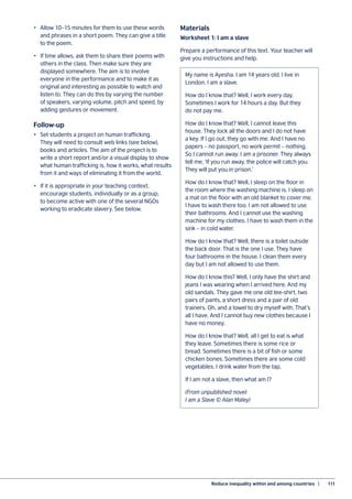 Reduce inequality within and among countries  |	 111
•	 Allow 10–15 minutes for them to use these words
and phrases in a short poem. They can give a title
to the poem.
•	 If time allows, ask them to share their poems with
others in the class. Then make sure they are
displayed somewhere. The aim is to involve
everyone in the performance and to make it as
original and interesting as possible to watch and
listen to. They can do this by varying the number
of speakers, varying volume, pitch and speed, by
adding gestures or movement.
Follow-up
•	 Set students a project on human trafficking.
They will need to consult web links (see below),
books and articles. The aim of the project is to
write a short report and/or a visual display to show
what human trafficking is, how it works, what results
from it and ways of eliminating it from the world.
•	 If it is appropriate in your teaching context,
encourage students, individually or as a group,
to become active with one of the several NGOs
working to eradicate slavery. See below.
Materials
Worksheet 1: I am a slave
Prepare a performance of this text. Your teacher will
give you instructions and help.
My name is Ayesha. I am 14 years old. I live in
London. I am a slave.
How do I know that? Well, I work every day.
Sometimes I work for 14 hours a day. But they
do not pay me.
How do I know that? Well, I cannot leave this
house. They lock all the doors and I do not have
a key. If I go out, they go with me. And I have no
papers – no passport, no work permit – nothing.
So I cannot run away. I am a prisoner. They always
tell me, ‘If you run away, the police will catch you.
They will put you in prison.’
How do I know that? Well, I sleep on the floor in
the room where the washing machine is. I sleep on
a mat on the floor with an old blanket to cover me.
I have to wash there too. I am not allowed to use
their bathrooms. And I cannot use the washing
machine for my clothes. I have to wash them in the
sink – in cold water.
How do I know that? Well, there is a toilet outside
the back door. That is the one I use. They have
four bathrooms in the house. I clean them every
day but I am not allowed to use them.
How do I know this? Well, I only have the shirt and
jeans I was wearing when I arrived here. And my
old sandals. They gave me one old tee-shirt, two
pairs of pants, a short dress and a pair of old
trainers. Oh, and a towel to dry myself with. That’s
all I have. And I cannot buy new clothes because I
have no money.
How do I know that? Well, all I get to eat is what
they leave. Sometimes there is some rice or
bread. Sometimes there is a bit of fish or some
chicken bones. Sometimes there are some cold
vegetables. I drink water from the tap.
If I am not a slave, then what am I?
(From unpublished novel:
I am a Slave © Alan Maley)
 