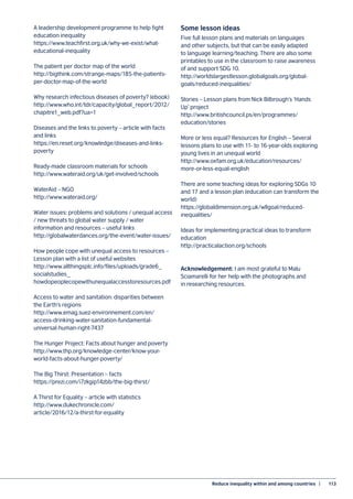 Reduce inequality within and among countries  |	 113
A leadership development programme to help fight
education inequality
https://www.teachfirst.org.uk/why-we-exist/what-
educational-inequality
The patient per doctor map of the world
http://bigthink.com/strange-maps/185-the-patients-
per-doctor-map-of-the-world
Why research infectious diseases of poverty? (ebook)
http://www.who.int/tdr/capacity/global_report/2012/
chapitre1_web.pdf?ua=1
Diseases and the links to poverty – article with facts
and links
https://en.reset.org/knowledge/diseases-and-links-
poverty
Ready-made classroom materials for schools
http://www.wateraid.org/uk/get-involved/schools
WaterAid – NGO
http://www.wateraid.org/
Water issues: problems and solutions / unequal access
/ new threats to global water supply / water
information and resources – useful links
http://globalwaterdances.org/the-event/water-issues/
How people cope with unequal access to resources –
Lesson plan with a list of useful websites
http://www.allthingsplc.info/files/uploads/grade6_
socialstudies_
howdopeoplecopewithunequalaccesstoresources.pdf
Access to water and sanitation: disparities between
the Earth’s regions
http://www.emag.suez-environnement.com/en/
access-drinking-water-sanitation-fundamental-
universal-human-right-7437
The Hunger Project: Facts about hunger and poverty
http://www.thp.org/knowledge-center/know-your-
world-facts-about-hunger-poverty/
The Big Thirst: Presentation – facts
https://prezi.com/i7zkgip14zbb/the-big-thirst/
A Thirst for Equality – article with statistics
http://www.dukechronicle.com/
article/2016/12/a-thirst-for-equality
Some lesson ideas
Five full lesson plans and materials on languages
and other subjects, but that can be easily adapted
to language learning/teaching. There are also some
printables to use in the classroom to raise awareness
of and support SDG 10.
http://worldslargestlesson.globalgoals.org/global-
goals/reduced-inequalities/
Stories – Lesson plans from Nick Bilbrough’s ‘Hands
Up’ project
http://www.britishcouncil.ps/en/programmes/
education/stories
More or less equal? Resources for English – Several
lessons plans to use with 11- to 16-year-olds exploring
young lives in an unequal world
http://www.oxfam.org.uk/education/resources/
more-or-less-equal-english
There are some teaching ideas for exploring SDGs 10
and 17 and a lesson plan (education can transform the
world)
https://globaldimension.org.uk/wllgoal/reduced-
inequalities/
Ideas for implementing practical ideas to transform
education
http://practicalaction.org/schools
Acknowledgement: I am most grateful to Malu
Sciamarelli for her help with the photographs and
in researching resources.
 