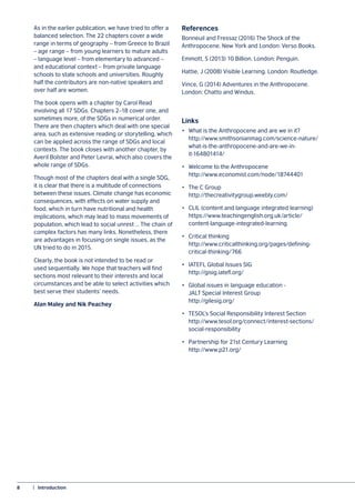 8	 |  Introduction
As in the earlier publication, we have tried to offer a
balanced selection. The 22 chapters cover a wide
range in terms of geography – from Greece to Brazil
– age range – from young learners to mature adults
– language level – from elementary to advanced –
and educational context – from private language
schools to state schools and universities. Roughly
half the contributors are non-native speakers and
over half are women.
The book opens with a chapter by Carol Read
involving all 17 SDGs. Chapters 2–18 cover one, and
sometimes more, of the SDGs in numerical order.
There are then chapters which deal with one special
area, such as extensive reading or storytelling, which
can be applied across the range of SDGs and local
contexts. The book closes with another chapter, by
Averil Bolster and Peter Levrai, which also covers the
whole range of SDGs.
Though most of the chapters deal with a single SDG,
it is clear that there is a multitude of connections
between these issues. Climate change has economic
consequences, with effects on water supply and
food, which in turn have nutritional and health
implications, which may lead to mass movements of
population, which lead to social unrest … The chain of
complex factors has many links. Nonetheless, there
are advantages in focusing on single issues, as the
UN tried to do in 2015.
Clearly, the book is not intended to be read or
used sequentially. We hope that teachers will find
sections most relevant to their interests and local
circumstances and be able to select activities which
best serve their students’ needs.
Alan Maley and Nik Peachey
References
Bonneuil and Fressaz (2016) The Shock of the
Anthropocene. New York and London: Verso Books.
Emmott, S (2013) 10 Billion. London: Penguin.
Hattie, J (2008) Visible Learning. London: Routledge.
Vince, G (2014) Adventures in the Anthropocene.
London: Chatto and Windus.
Links
•	 What is the Anthropocene and are we in it?
	http://www.smithsonianmag.com/science-nature/
	what-is-the-anthropocene-and-are-we-in-
	it-164801414/
•	 Welcome to the Anthropocene
	http://www.economist.com/node/18744401
•	 The C Group
	http://thecreativitygroup.weebly.com/
•	 CLIL (content and language integrated learning)
	https://www.teachingenglish.org.uk/article/
	content-language-integrated-learning
•	 Critical thinking
	http://www.criticalthinking.org/pages/defining-
	critical-thinking/766
•	 IATEFL Global Issues SIG
	http://gisig.iatefl.org/
•	 Global issues in language education -
	 JALT Special Interest Group
	http://gilesig.org/
•	 TESOL’s Social Responsibility Interest Section
	http://www.tesol.org/connect/interest-sections/
	social-responsibility
•	 Partnership for 21st Century Learning
	http://www.p21.org/
 