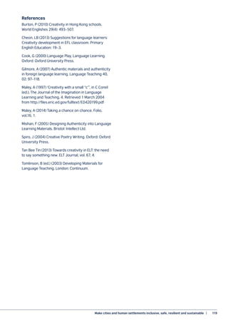 Make cities and human settlements inclusive, safe, resilient and sustainable  |	 119
References
Burton, P (2010) Creativity in Hong Kong schools.
World Englishes 29(4): 493–507.
Cheon, LB (2013) Suggestions for language learners:
Creativity development in EFL classroom. Primary
English Education: 19–3.
Cook, G (2000) Language Play, Language Learning.
Oxford: Oxford University Press.
Gilmore, A (2007) Authentic materials and authenticity
in foreign language learning. Language Teaching 40,
02: 97–118.
Maley, A (1997) ‘Creativity with a small “c”’, in C Coreil
(ed.), The Journal of the Imagination in Language
Learning and Teaching, 4. Retrieved 1 March 2004
from http://files.eric.ed.gov/fulltext/ED420199.pdf
Maley, A (2014) Taking a chance on chance. Folio,
vol.16, 1.
Mishan, F (2005) Designing Authenticity into Language
Learning Materials. Bristol: Intellect Ltd.
Spiro, J (2004) Creative Poetry Writing. Oxford: Oxford
University Press.
Tan Bee Tin (2013) Towards creativity in ELT: the need
to say something new. ELT Journal, vol. 67, 4.
Tomlinson, B (ed.) (2003) Developing Materials for
Language Teaching. London: Continuum.
 