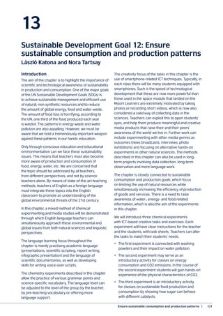 Ensure sustainable consumption and production patterns  |	 121
13
Sustainable Development Goal 12: Ensure
sustainable consumption and production patterns
László Katona and Nora Tartsay
Introduction
The aim of the chapter is to highlight the importance of
scientific and technological awareness of sustainability
in production and consumption. One of the major goals
of the UN Sustainable Development Goals (SDGs) is
to achieve sustainable management and efficient use
of natural, non-synthetic resources and to reduce
the amount of global energy, food and water waste.
The amount of food loss is horrifying; according to
the UN, one third of the food produced each year
is wasted. The patterns in energy waste and water
pollution are also appalling. However, we must be
aware that we hold a tremendously important weapon
against these patterns in our hands: education.
Only through conscious education and educational
environmentalism can we face these sustainability
issues. This means that teachers must also become
more aware of production and consumption of
food, energy, water, etc. We are concerned that
the topic should be addressed by all teachers,
from different perspectives, and not by science
teachers alone. By means of state-of-the-art teaching
methods, teachers of English as a foreign language
must integrate these topics into the English
classroom to promote an understanding of the
global environmental threats of the 21st century.
In this chapter, a mixed method of chemical
experimenting and media studies will be demonstrated
through which English language teachers can
simultaneously approach these environmental and
global issues from both natural sciences and linguistic
perspectives.
The language learning focus throughout the
chapter is mainly practising academic language
(presentations, scientific scripting, report writing,
infographic presentation) and the language of
scientific documentaries, as well as developing
skills for writing voice-over scripts.
The chemistry experiments described in the chapter
allow the practice of various grammar points and
science-specific vocabulary. The language level can
be adjusted to the level of the group by the teacher,
by pre-teaching vocabulary or offering more
language support.
The creativity focus of the tasks in this chapter is the
use of smartphone-related ICT techniques. Typically, in
each class there will be many students equipped with
smartphones. Such is the speed of technological
development that these are now more powerful than
those used in the space module that landed on the
Moon! Learners are extremely motivated by taking
photos or recording short videos, which is now also
considered a valid way of collecting data in the
sciences. Teachers can exploit this to open students’
eyes, and help them produce meaningful and creative
media products that raise their and their peers’
awareness of the world we live in. Further work can
include experimenting with other media genres as
outcomes (news broadcasts, interviews, photo
exhibitions) and focusing on alternative hands-on
experiments in other natural sciences. The methods
described in this chapter can also be used in long-
term projects involving data collection, long-term
observation and more language work.
The chapter is closely connected to sustainable
consumption and production goals, which focus
on limiting the use of natural resources while
simultaneously increasing the efficiency of production
of goods and services. There is a need to raise
awareness of water-, energy- and food-related
information, which is also the aim of the experiments
in this chapter.
We will introduce three chemical experiments
with ICT-based creative tasks and exercises. Each
experiment will have clear instructions for the teacher
and the students, with task sheets. Teachers can alter
the tasks to match their students’ needs.
•	 The first experiment is connected with washing
powders and their impact on water pollution.
•	 The second experiment may serve as an
introductory activity for classes on energy
consumption and CO2 emissions. In the course of
the second experiment students will gain hands-on
experience of the physical characteristics of CO2.
•	 The third experiment is an introductory activity
for classes on sustainable food production and
consumption by showing how sugar can behave
with different catalysts.
 