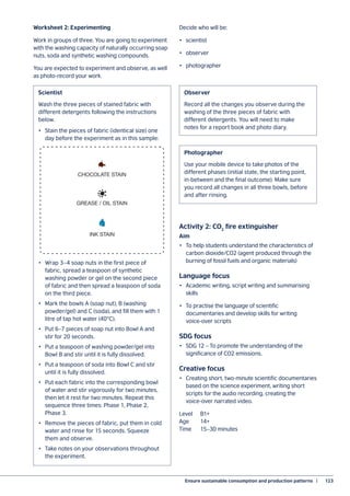Ensure sustainable consumption and production patterns  |	 123
Worksheet 2: Experimenting
Work in groups of three. You are going to experiment
with the washing capacity of naturally occurring soap
nuts, soda and synthetic washing compounds.
You are expected to experiment and observe, as well
as photo-record your work.
Decide who will be:
•	scientist
•	observer
•	photographer
Activity 2: CO2
fire extinguisher
Aim
•	 To help students understand the characteristics of
carbon dioxide/CO2 (agent produced through the
burning of fossil fuels and organic materials)
Language focus
•	 Academic writing, script writing and summarising
skills
•	 To practise the language of scientific
documentaries and develop skills for writing
voice-over scripts
SDG focus
•	 SDG 12 – To promote the understanding of the
significance of CO2 emissions.
Creative focus
•	 Creating short, two-minute scientific documentaries
based on the science experiment, writing short
scripts for the audio recording, creating the
voice-over narrated video.
Level 	 B1+
Age 	 14+
Time	 15–30 minutes
Wash the three pieces of stained fabric with
different detergents following the instructions
below.
•	 Stain the pieces of fabric (identical size) one
day before the experiment as in this sample:
•	 Wrap 3–4 soap nuts in the first piece of
fabric, spread a teaspoon of synthetic
washing powder or gel on the second piece
of fabric and then spread a teaspoon of soda
on the third piece.
•	 Mark the bowls A (soap nut), B (washing
powder/gel) and C (soda), and fill them with 1
litre of tap hot water (40°C).
•	 Put 6–7 pieces of soap nut into Bowl A and
stir for 20 seconds.
•	 Put a teaspoon of washing powder/gel into
Bowl B and stir until it is fully dissolved.
•	 Put a teaspoon of soda into Bowl C and stir
until it is fully dissolved.
•	 Put each fabric into the corresponding bowl
of water and stir vigorously for two minutes,
then let it rest for two minutes. Repeat this
sequence three times: Phase 1, Phase 2,
Phase 3.
•	 Remove the pieces of fabric, put them in cold
water and rinse for 15 seconds. Squeeze
them and observe.
•	 Take notes on your observations throughout
the experiment.
Scientist
CHOCOLATE STAIN
GREASE / OIL STAIN
INK STAIN
Record all the changes you observe during the
washing of the three pieces of fabric with
different detergents. You will need to make
notes for a report book and photo diary.
Use your mobile device to take photos of the
different phases (initial state, the starting point,
in-between and the final outcome). Make sure
you record all changes in all three bowls, before
and after rinsing.
Observer
Photographer
 