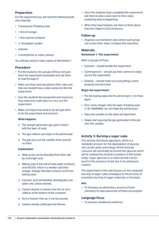 124	 |  Ensure sustainable consumption and production patterns
Preparation
For the experiment you will need the following tools
and materials:
•	 3 teaspoons of baking soda
•	 1 litre of vinegar
•	 1 litre volume container
•	 5–10 tealight candles
•	matches
•	 a smartphone or video camera.
You will also need to make copies of Worksheet 1.
Procedure
•	 Put the students into groups of three and give
them the experiment worksheet and ask them
to read through it.
•	 Make sure they have decided on their roles and
that one student has a video camera to film the
experiment.
•	 Give the students the equipment and resources
they need and a safe place to carry out the
experiment.
•	 Make sure they know what to do and get them
to do the experiment and record it.
	 What happens:
	 o	 The vinegar generates gas upon contact
	 with the layer of soda.
	 o	 The gas collects and stays in the pitcher/pot.
	 o	 The gas puts out the candles when poured
	 on them.
	Explanation:
	 o	 Weak acids can be liberated from their salt
	 by a stronger acid.
	 o	 Baking soda is the salt of soda water (carbonic
	 acid H2CO3), which is a weaker acid than
	 vinegar. Vinegar liberates carbonic acid from
	 baking soda.
	 o	 Carbonic acid immediately disintegrates into
	 water and carbon dioxide.
	 o	 Carbon dioxide is heavier than the air so it
	 collects at the bottom of the container.
	 o	 As it is heavier than air, it can be poured.
	 o	 Carbon dioxide suffocates fire/flames.
•	 Once the students have completed the experiment,
ask them to add a voice-over to their video
explaining what is happening.
•	 When they have finished, ask them to think about
how this relates to CO2 emissions.
Follow-up
•	 Organise a presentation class where each group
can screen their video. Compare the outcomes.
Materials
Worksheet 1: The experiment
Work in groups of three.
•	 Scientist – should handle the experiment.
•	 Cameraperson – should use their camera to video
record the experiment.
•	 Director – should make sure everything is done
properly and recorded.
Begin the experiment:
•	 Put the baking soda into the pitcher/pot (1 cm thick
layer).
•	 Pour some vinegar onto the layer of baking soda
(1 dl). (WARNING: do not shake the pitcher/pot.)
•	 Place the candles on the desk and light them.
•	 Slowly start pouring the gas generated in the pot
over the candles.
Activity 3: Burning a sugar cube
This activity introduces glycolysis, which is a
metabolic process for the degradation of glucose
into certain acids and energy. All the food we
consume will eventually be turned into glucose which
will be oxidised by enzymes (catalysts in the human
body). Sugar (glucose) is a molecule that can be
burnt in the presence of ash due to its potassium
content.
The experiment in this task focuses on the catalysed
burning of sugar cubes analogous to the process of
enzymatic burning of sugar molecules in the body.
Aim
•	 To introduce an elementary process of food
chemistry to raise awareness of food consumption
Language focus
•	 To practise conditional sentences
 