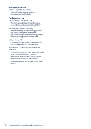 126	 |  Ensure sustainable consumption and production patterns
Additional resources
YouTube – Glycolysis: An Overview
•	 This is a simplified video on glycolysis:
https://youtu.be/8Kn6BVGqKd8
Further resources
Cleaning Institute – Science of Soap
•	 This site helps students understand how soap
works: http://www.cleaninginstitute.org/stem/
Learning Coach – Writing V/O Scripts
•	 This site offers help on the dramaturgy of voice-
over scripts / writing skills development:
http://theelearningcoach.com/elearning_design/
the-art-of-writing-great-voice-over-scripts/
Wikihow – Doing V/O
•	 A little help on how to do voice-over recordings:
http://www.wikihow.com/Do-a-Voice-Over
United Nations – Sustainable Consumption and
Production
•	 This site is a blog site with video reports and media
content on the topic: http://www.un.org/
sustainabledevelopment/blog/category/video-
sustainable-consumption-and-production/
•	 Show them the sugar and tell them you are going
to burn it.
 