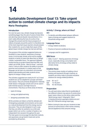 Take urgent action to combat climate change and its impacts  |	 127
14
Sustainable Development Goal 13: Take urgent
action to combat climate change and its impacts
Maria Theologidou
Introduction
For over ten years now, climate change has become
something bigger than the plot of science fiction films
and alarming natural disaster documentaries. It is a
stark reality affecting the lives of us all as it has
changed the present and the future prospects of
millions of people around the world. It is therefore one
of the most important issues teachers should prepare
their students for, so as to make them aware of the
global impact climate change has had and will have.
The purpose of the activities suggested below are
threefold: to raise students’ awareness of energy
issues, to encourage climate action and to engage
students in hands-on tasks that allow them to design
a better, sustainable future. The approach followed
mostly touches on project-based learning (PBL) and
makes use of KWL (Know – Want to Know – Learned)
charts. It aims to offer students the ability to practise
grammar and vocabulary in creative ways so that
language can be seen as a tool which can promote
global understanding and make students active
agents of change in today’s world.
The activities suggested are mainly for B1- to C1-level
students but can be adapted for younger and lower-
level classes. They are primarily designed for relatively
small classes in language schools and can be used in
both minimal-resource and high-resource
environments. They focus on three areas of interest:
•	 types of energy
•	 energy and global warming
•	 designing sustainable cities.
All the activities are linked, so that the ultimate aim
of designing sustainable environments can be seen
as a natural development from the energy sources
discussion. They are also designed in such a way
that they can either be worked on as a full-scale
project which can run for a number of weeks or as
independent mini-sessions throughout the year.
The main goal is to encourage the idea that creativity
and awareness can go hand in hand and can be
promoted by all teachers.
Activity 1: Energy, where art thou?
Aim
•	 To identify and differentiate between different
types of energy and suggest solutions to
household energy waste
Language focus
•	 Energy-related vocabulary
•	 Practice of second conditional structures
•	 Language used for suggestions
SDG focus
•	 SDGs 13 and 7 – Raising awareness of energy
issues, especially energy consumption and
alternative forms of energy as they relate to
climate change
Creative focus
•	 This activity draws mostly on building critical
thinking and teamwork through creativity, as
students use sticky notes to provide innovative
solutions for energy-related problems.
Level	 B1+ to C1
Age	 13–16 years
Time	 45–50 minutes
Preparation
•	 You will need sticky notes/Post-its (preferably of
two different colours), two pieces of construction
paper (same colours as the sticky notes) and the
‘World energy report’ infographic: http://
c1cleantechnicacom-wpengine.netdna-ssl.com/
files/2011/09/world-energy-report.jpg.
•	 Before coming to class ask your students to take
pictures of rooms/areas in their homes showing
devices/appliances that consume energy.
 