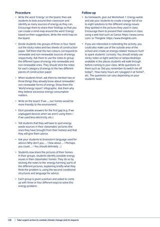 128	 |  Take urgent action to combat climate change and its impacts
Procedure
•	 Write the word ‘Energy’ on the board, then ask
students to look around their classroom and
identify as many sources of energy as they can.
Encourage them to share their findings so that you
can create a mind-map around the word ‘Energy’
based on their suggestions. Write the mind-map on
the board.
•	 Divide students into groups of three or four. Hand
out the sticky notes and two sheets of construction
paper. Tell them that the two colours correspond to
renewable and non-renewable sources of energy
respectively. Ask them to use the notes to group
the different types of energy into renewable and
non-renewable ones. They should stick the notes
for each category of energy to the two different
pieces of construction paper.
•	 When students finish, ask them to mention two or
three things they already know about renewable/
non-renewable forms of energy. Show them the
‘World energy report’ infographic. Ask them why
they believe excessive energy consumption
matters.
•	 Write on the board ‘If we ..., our homes would be
more friendly to the environment’.
•	 Elicit possible answers for the first gap (e.g. If we
unplugged devices when we aren’t using them /
If we used less electricity, etc.).
•	 Tell students that they will have to spot energy
waste sources in their classmates’ pictures (the
ones they have brought from their homes) and that
they will give them advice.
•	 Ask your students to brainstorm language used for
advice (Why don’t you ... / How about ... / Perhaps
you could ... / You should definitely ...)
•	 Students now share the pictures of their homes.
In their groups, students identify possible energy
issues in their classmates’ homes. They do so by
sticking the notes to the ‘energy-harming’ parts of
the different pictures, explaining briefly what they
think the problem is, using the second conditional
structures and language for advice.
•	 Each group is given a picture and asked to come
up with three or four different ways to solve this
energy problem.
Follow-up
•	 As homework, give out Worksheet 1: Energy waste
and ask your students to create a longer list of six
to eight solutions to the different energy issues
they spotted in the pictures they used in class.
Encourage them to present their solutions in class
using a web tool such as Canva: https://www.canva.
com/ or Thinglink: https://www.thinglink.com.
•	 If you are interested in extending the activity, you
could also make use of the outside area of the
school and create an energy-related ‘treasure hunt’
to spark students’ curiosity. You should simply use
sticky notes on light switches or lamps/desktops
available in the places students will walk through
before coming to your class. Write questions on
them such as ‘Did you remember to switch me off
today?’, ‘How many hours am I plugged in at home?’,
etc. The questions can vary depending on your
students’ level.
 