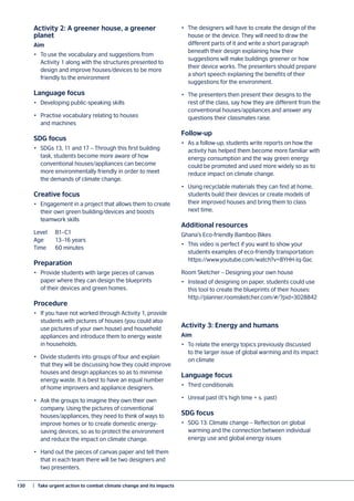 130	 |  Take urgent action to combat climate change and its impacts
Activity 2: A greener house, a greener
planet
Aim
•	 To use the vocabulary and suggestions from
Activity 1 along with the structures presented to
design and improve houses/devices to be more
friendly to the environment
Language focus
•	 Developing public-speaking skills
•	 Practise vocabulary relating to houses
and machines
SDG focus
•	 SDGs 13, 11 and 17 – Through this first building
task, students become more aware of how
conventional houses/appliances can become
more environmentally friendly in order to meet
the demands of climate change.
Creative focus
•	 Engagement in a project that allows them to create
their own green building/devices and boosts
teamwork skills
Level	B1–C1
Age	 13–16 years
Time	 60 minutes
Preparation
•	 Provide students with large pieces of canvas
paper where they can design the blueprints
of their devices and green homes.
Procedure
•	 If you have not worked through Activity 1, provide
students with pictures of houses (you could also
use pictures of your own house) and household
appliances and introduce them to energy waste
in households.
•	 Divide students into groups of four and explain
that they will be discussing how they could improve
houses and design appliances so as to minimise
energy waste. It is best to have an equal number
of home improvers and appliance designers.
•	 Ask the groups to imagine they own their own
company. Using the pictures of conventional
houses/appliances, they need to think of ways to
improve homes or to create domestic energy-
saving devices, so as to protect the environment
and reduce the impact on climate change.
•	 Hand out the pieces of canvas paper and tell them
that in each team there will be two designers and
two presenters.
•	 The designers will have to create the design of the
house or the device. They will need to draw the
different parts of it and write a short paragraph
beneath their design explaining how their
suggestions will make buildings greener or how
their device works. The presenters should prepare
a short speech explaining the benefits of their
suggestions for the environment.
•	 The presenters then present their designs to the
rest of the class, say how they are different from the
conventional houses/appliances and answer any
questions their classmates raise.
Follow-up
•	 As a follow-up, students write reports on how the
activity has helped them become more familiar with
energy consumption and the way green energy
could be promoted and used more widely so as to
reduce impact on climate change.
•	 Using recyclable materials they can find at home,
students build their devices or create models of
their improved houses and bring them to class
next time.
Additional resources
Ghana’s Eco-friendly Bamboo Bikes
•	 This video is perfect if you want to show your
students examples of eco-friendly transportation:
https://www.youtube.com/watch?v=8YHH-Iq-0ac
Room Sketcher – Designing your own house
•	 Instead of designing on paper, students could use
this tool to create the blueprints of their houses:
http://planner.roomsketcher.com/#/?pid=3028842
Activity 3: Energy and humans
Aim
•	 To relate the energy topics previously discussed
to the larger issue of global warming and its impact
on climate
Language focus
•	 Third conditionals
•	 Unreal past (It’s high time + s. past)
SDG focus
•	 SDG 13: Climate change – Reflection on global
warming and the connection between individual
energy use and global energy issues
 