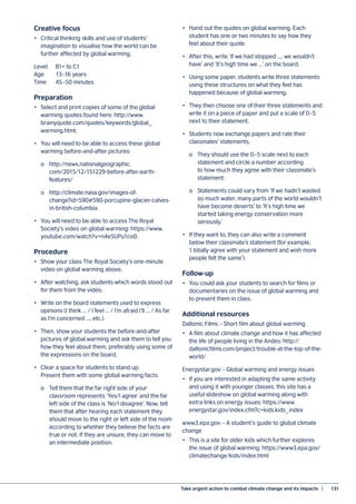 Take urgent action to combat climate change and its impacts  |	 131
Creative focus
•	 Critical thinking skills and use of students’
imagination to visualise how the world can be
further affected by global warming.
Level	 B1+ to C1
Age	 13–16 years
Time	 45–50 minutes
Preparation
•	 Select and print copies of some of the global
warming quotes found here: http://www.
brainyquote.com/quotes/keywords/global_
warming.html.
•	 You will need to be able to access these global
warming before-and-after pictures:
	 o	http://news.nationalgeographic.
		 com/2015/12/151229-before-after-earth-
		 features/
	 o	http://climate.nasa.gov/images-of-
		 change?id=590#590-porcupine-glacier-calves-
		 in-british-columbia.
•	 You will need to be able to access The Royal
Society’s video on global warming: https://www.
youtube.com/watch?v=n4e5UPu1co0.
Procedure
•	 Show your class The Royal Society’s one-minute
video on global warming above.
•	 After watching, ask students which words stood out
for them from the video.
•	 Write on the board statements used to express
opinions (I think ... / I feel ... / I’m afraid I’ll ... / As far
as I’m concerned ..., etc.).
•	 Then, show your students the before-and-after
pictures of global warming and ask them to tell you
how they feel about them, preferably using some of
the expressions on the board.
•	 Clear a space for students to stand up.
Present them with some global warming facts.
	 o	 Tell them that the far right side of your
		 classroom represents ‘Yes/I agree’ and the far
		 left side of the class is ‘No/I disagree’. Now, tell
		 them that after hearing each statement they
		 should move to the right or left side of the room
		 according to whether they believe the facts are
		 true or not. If they are unsure, they can move to
		 an intermediate position.
•	 Hand out the quotes on global warming. Each
student has one or two minutes to say how they
feel about their quote.
•	 After this, write ‘If we had stopped ..., we wouldn’t
have’ and ‘It’s high time we ...’ on the board.
•	 Using some paper, students write three statements
using these structures on what they feel has
happened because of global warming.
•	 They then choose one of their three statements and
write it on a piece of paper and put a scale of 0–5
next to their statement.
•	 Students now exchange papers and rate their
classmates’ statements.
	 o	 They should use the 0–5 scale next to each
		 statement and circle a number according
		 to how much they agree with their classmate’s
		 statement.
	 o	 Statements could vary from ‘If we hadn’t wasted
		 so much water, many parts of the world wouldn’t
		 have become deserts’ to ‘It’s high time we
		 started taking energy conservation more
		 seriously.’
•	 If they want to, they can also write a comment
below their classmate’s statement (for example,
‘I totally agree with your statement and wish more
people felt the same’).
Follow-up
•	 You could ask your students to search for films or
documentaries on the issue of global warming and
to present them in class.
Additional resources
Daltonic Films – Short film about global warming
•	 A film about climate change and how it has affected
the life of people living in the Andes: http://
daltonicfilms.com/project/trouble-at-the-top-of-the-
world/
Energystar.gov – Global warming and energy issues
•	 If you are interested in adapting the same activity
and using it with younger classes, this site has a
useful slideshow on global warming along with
extra links on energy issues: https://www.
energystar.gov/index.cfm?c=kids.kids_index
www3.epa.gov – A student’s guide to global climate
change
•	 This is a site for older kids which further explores
the issue of global warming: https://www3.epa.gov/
climatechange/kids/index.html
 