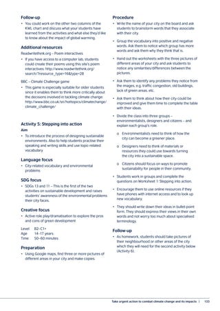 Take urgent action to combat climate change and its impacts  |	 133
Follow-up
•	 You could work on the other two columns of the
KWL chart and discuss what your students have
learned from the activities and what else they’d like
to know about the impact of global warming.
Additional resources
Readwritethink.org – Poem interactives
•	 If you have access to a computer lab, students
could create their poems using this site’s poem
interactives: http://www.readwritethink.org/
search/?resource_type=16&type=28
BBC – Climate Challenge game
•	 This game is especially suitable for older students
since it enables them to think more critically about
the decisions involved in tackling climate change:
http://www.bbc.co.uk/sn/hottopics/climatechange/
climate_challenge/
Activity 5: Stepping into action
Aim
•	 To introduce the process of designing sustainable
environments. Also to help students practise their
speaking and writing skills and use topic-related
vocabulary
Language focus
•	 City-related vocabulary and environmental
problems
SDG focus
•	 SDGs 13 and 11 – This is the first of the two
activities on sustainable development and raises
students’ awareness of the environmental problems
their city faces.
Creative focus
•	 Active role play/dramatisation to explore the pros
and cons of green development
Level	B2–C1+
Age	 14–17 years
Time	 50–60 minutes
Preparation
•	 Using Google maps, find three or more pictures of
different areas in your city and make copies.
Procedure
•	 Write the name of your city on the board and ask
students to brainstorm words that they associate
with their city.
•	 Group the vocabulary into positive and negative
words. Ask them to notice which group has more
words and ask them why they think that is.
•	 Hand out the worksheets with the three pictures of
different areas of your city and ask students to
notice any similarities/differences between the
pictures.
•	 Ask them to identify any problems they notice from
the images, e.g. traffic congestion, old buildings,
lack of green areas, etc.
•	 Ask them to think about how their city could be
improved and give them time to complete the table
with their ideas.
•	 Divide the class into three groups –
environmentalists, designers and citizens – and
explain each group’s role.
	 o	 Environmentalists need to think of how the
	 city can become a greener place.
	 o	 Designers need to think of materials or
	 resources they could use towards turning
	 the city into a sustainable space.
	 o	 Citizens should focus on ways to promote
	 sustainability for people in their community.
•	 Students work in groups and complete the
questions on Worksheet 1: Stepping into action.
•	 Encourage them to use online resources if they
have phones with internet access and to look up
new vocabulary.
•	 They should write down their ideas in bullet-point
form. They should express their views in their own
words and not worry too much about specialised
terminology.
Follow-up
•	 As homework, students should take pictures of
their neighbourhood or other areas of the city
which they will need for the second activity below
(Activity 6).
 