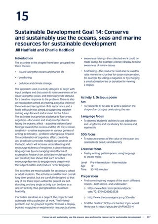 Conserve and sustainably use the oceans, seas and marine resources for sustainable development  |	 137
15
Sustainable Development Goal 14: Conserve
and sustainably use the oceans, seas and marine
resources for sustainable development
Jill Hadfield and Charlie Hadfield
Introduction
The activities in this chapter have been grouped into
three themes:
•	 issues facing the oceans and marine life
•	overfishing
•	 pollution and climate change.
The approach used in activity design is to begin with
input, analysis and discussion to raise awareness of an
issue facing the ocean, and then to provide stimulus
for a creative response to the problem. There is also
an introduction aimed at creating a positive vision of
the ocean and recognition of its importance and a
finale with activities aimed at suggesting problem-
solving ways forward and a vision for the future.
The activities thus provide a balance of four areas:
cognition – discussion and analysis of problems
facing the oceans; affect – a positive vision of and
feelings towards the oceans and the life they contain;
creativity – creative expression in various genres of
writing; practicality – problem-solving ways forward.
This combination of cognition, affect, creativity
and practicality provides multiple perspectives on
the topic, which will increase understanding and
encourage richness of response. It also enhances
language use by encouraging varied forms of
expression. Research on activities involving affect
and creativity has shown that such activities
encourage learners to engage more deeply with
the subject matter and produce richer language.
The activities are most suitable for secondary school
or adult students. The activities could form an overall
long-term project, but are carefully designed so that
any of the three topics within the project are self-
standing, and any single activity can be done as a
one-off activity, thus giving teachers maximum
flexibility.
If activities are done as a project, the project could
culminate with a collection of work. The finished
products can be grouped together to make a display,
booklet, magazine or webzine with two practical aims:
•	 awareness-raising – the collected work could be
made public, for example a library display, to raise
awareness of marine issues
•	 fundraising – the products could also be used to
raise money for charities for ocean conservation,
for example by selling a magazine or by charging
a small admission fee or donation for viewing
a display.
Activity 1: Octopus poem
Aim
•	 For students to be able to write a poem in the
shape of an octopus celebrating the sea
Language focus
•	 To develop students’ abilities to use adjectives
and –ing forms and vocabulary for oceans and
marine life
SDG focus
•	 To raise awareness of the value of the ocean and
celebrate its beauty and diversity
Creative focus
•	 Poetry writing: pattern poem, using language
to create mood
Level	 Pre-intermediate – Intermediate
Age	12+
Time	 30–40 minutes
Preparation
•	 Find some inspiring images of the sea in different
moods – both above- and underwater:
	 o	https://www.flickr.com/photos/eltpics/
	sets/72157646290835526
	 o	http://www.theoceanagency.org/50reefs/
•	 Find the Beatles’ ‘Octopus’s Garden’ if you would
like to use it: https://youtu.be/c0vFUxE3SrM
 