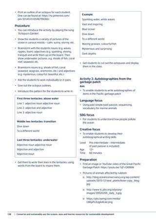 138	 |  Conserve and sustainably use the oceans, seas and marine resources for sustainable development
•	 Print an outline of an octopus for each student.
One can be found at: https://nz.pinterest.com/
pin/325455510546799260/.
Procedure
•	 You can introduce the activity by playing the song
‘Octopus’s Garden’.
•	 Show the students a variety of pictures of the
ocean in various moods – calm, sunny, stormy, etc.
•	 Brainstorm with the students nouns (e.g. waves,
ripples, foam), adjectives (e.g. sparkling, shining,
tranquil) and write them up on the board. Then
show underwater pictures, e.g. shoals of fish, coral
reef, seaweed, etc.
•	 Brainstorm nouns (e.g. shoals of fish, coral,
seaweed, seagrass, anemones, etc.) and adjectives
(e.g. mysterious, colourful, beautiful, etc.).
•	 Ask the students to work individually or in pairs.
•	 Give out the octopus outlines.
•	 Introduce this pattern for the students to write in:
•	 Get them to write their lines in the tentacles, using
words from the board to inspire them.
•	 Get students to cut out the octopuses and display
them in the class.
Activity 2: Autobiographies from the
garbage patch
Aim
•	 To enable students to write autobiographies of
items in the Pacific garbage patch
Language focus
•	 Using past simple/past passive, sequencing,
vocabulary for marine animals
SDG focus
•	 For students to understand how people pollute
the ocean
Creative focus
•	 To enable students to develop their
autobiographical writing skills
Level	 Pre-intermediate – Intermediate
		 (if past passive is included)
Age	12+
Time	 60 minutes
Preparation
•	 Find an image or YouTube video of the Great Pacific
Garbage Patch: https://youtu.be/1qT-rOXB6NI
•	 Pictures of animals affected by rubbish:
	 o	http://blog.oceanconservancy.org/wp-content/
	uploads/2015/12/seal_plasticNose-copy_blog.
	jpg
	 o	http://www-tc.pbs.org/odyssey/
	images/20020206_daily_b.jpg
	 o	https://pbs.twimg.com/media/
	CB6pPz2UgAAEaIz.png
	
First three tentacles: above water
Line 1: adjective noun adjective noun
Line 2: adjective and adjective
Line 3: adjective noun
Middle two tentacles: transition
Dive down
To a different world
Last three tentacles: underwater
Adjective noun adjective noun
Adjective and adjective
Adjective noun
Example
Sparkling water, white waves
Vast and inspiring
Blue ocean
Dive down
To a different world
Waving grasses, colourful fish
Mysterious and surprising
Dark depths
 