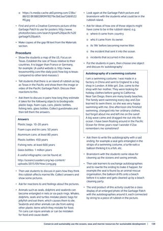Conserve and sustainably use the oceans, seas and marine resources for sustainable development  |	 139
	 o	https://s-media-cache-ak0.pinimg.com/236x/
	88/02/8f/88028f0f478279e3b63aa72db9522
	ff0.jpg
•	 Find and print a Creative Commons picture of the
Garbage Patch to use for posters: http://www.
photosforclass.com/search/great%20pacific%20
garbage%20patch.
•	 Make copies of the gap-fill text from the Materials
section.
Procedure
•	 Show the students a map of the US. Focus on
Texas. Establish the size of Texas relative to their
countries. It is bigger than France or Germany,
for example. (A useful website is: http://www.
texasmonthly.com/the-daily-post/how-big-is-texas-
compared-to-other-land-masses/.)
•	 Tell students that there is an island of rubbish as big
as Texas in the Pacific and show them the image or
video of the Pacific Garbage Patch. Discuss their
reactions to this.
•	 Ask them to discuss in pairs how long they estimate
it takes for the following objects to biodegrade:
plastic bags, foam cups, cans, plastic bottles,
fishing nets, glass bottles. Collect guestimates and
then tell them the answers.
•	 Then ask students to discuss in pairs how they think
this rubbish affects marine life. Collect answers and
show some pictures.
•	 Ask for reactions to and feelings about the pictures.
•	 Animals such as seals, dolphins and seabirds can
become entangled in nets or six-pack rings. Whales,
dolphins, seals and turtles mistake plastic bags for
jellyfish and eat them, which causes them to die.
Seabirds and other animals can die from eating
other plastic items which they mistake for food.
Tin cans can injure animals or can be mistaken
for food and cause death.
•	 Look again at the Garbage Patch picture and
brainstorm with the students what could be in the
rubbish island.
•	 Ask for ideas of how one of those objects might
have come to be in the rubbish island, e.g.
	 o	 where it came from: country.
	 o	 who it came from: its owner.
	 o	 its ‘life’ before becoming marine litter.
	 o	 the incident that sent it into the ocean.
	 o	 incidents that occurred in the ocean.
•	 Put the students in pairs, then choose one object
and discuss its ‘autobiography’.
•	 Ask them to write the autobiography with a sad
ending, for example a seal gets entangled in the
straps of a swimming costume, a turtle eats a
balloon thinking it is a fish, etc.
•	 Brainstorm with the students some ideas for
cleaning up the oceans and saving animals.
•	 Then ask learners to exchange autobiographies
and to rewrite the ending to make it happier, for
example the seal is found by an animal rescue
organisation, the balloon drifts onto a beach
before it is eaten and gets cleaned up by a beach
cleaning party.
•	 The end product of this activity could be a class
display of an enlarged photo of the Garbage Patch
with the autobiographies around it, each connected
by string to a piece of rubbish in the picture.
Answers
Plastic bags: 10–20 years
Foam cups and tin cans: 50 years
Aluminium cans: at least 80 years
Plastic bottles: 450 years
Fishing nets: at least 600 years
Glass bottles: 1 million years
A useful infographic can be found at:
http://oceancrusaders.org/wp-content/
uploads/2015/09/How-Long.jpg
Autobiography of a swimming costume
I am a swimming costume. I was made in a
factory in China and sent to England to a big
shop in London. A little girl, Zoe, came to the
shop with her mother. They were looking for
holiday clothes before going to California.
Near San Diego, there are many lovely beaches.
The family went swimming every day and Zoe
learned to swim there, so she was very happy
swimming with me. One afternoon she finished
swimming, changed into her ordinary clothes,
but forgot about me and left me on the sand!
A big wave came and dragged me out into the
ocean. I have been floating around in the Pacific
Ocean for three years now! I wonder if Zoe
remembers me sometimes?
 