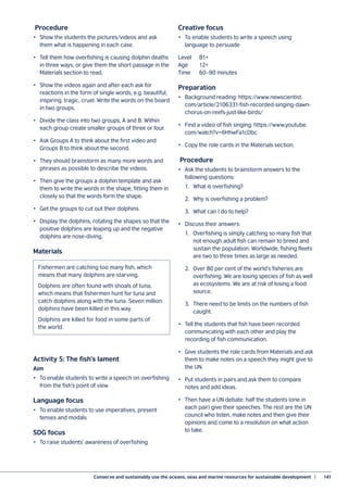 Conserve and sustainably use the oceans, seas and marine resources for sustainable development  |	 141
Procedure
•	 Show the students the pictures/videos and ask
them what is happening in each case.
•	 Tell them how overfishing is causing dolphin deaths
in three ways, or give them the short passage in the
Materials section to read.
•	 Show the videos again and after each ask for
reactions in the form of single words, e.g. beautiful,
inspiring, tragic, cruel. Write the words on the board
in two groups.
•	 Divide the class into two groups, A and B. Within
each group create smaller groups of three or four.
•	 Ask Groups A to think about the first video and
Groups B to think about the second.
•	 They should brainstorm as many more words and
phrases as possible to describe the videos.
•	 Then give the groups a dolphin template and ask
them to write the words in the shape, fitting them in
closely so that the words form the shape.
•	 Get the groups to cut out their dolphins.
•	 Display the dolphins, rotating the shapes so that the
positive dolphins are leaping up and the negative
dolphins are nose-diving.
Materials
Activity 5: The fish’s lament
Aim
•	 To enable students to write a speech on overfishing
from the fish’s point of view
Language focus
•	 To enable students to use imperatives, present
tenses and modals
SDG focus
•	 To raise students’ awareness of overfishing
Creative focus
•	 To enable students to write a speech using
language to persuade
Level	B1+
Age	12+
Time	 60–90 minutes
Preparation
•	 Background reading: https://www.newscientist.
com/article/2106331-fish-recorded-singing-dawn-
chorus-on-reefs-just-like-birds/
•	 Find a video of fish singing: https://www.youtube.
com/watch?v=6HhwFa1cDbc
•	 Copy the role cards in the Materials section.
Procedure
•	 Ask the students to brainstorm answers to the
following questions:
	 1.	 What is overfishing?
	 2.	 Why is overfishing a problem?
	 3. 	What can I do to help?
•	 Discuss their answers:
	 1.	 Overfishing is simply catching so many fish that
		 not enough adult fish can remain to breed and
		 sustain the population. Worldwide, fishing fleets
		 are two to three times as large as needed.
	 2.	 Over 80 per cent of the world’s fisheries are
		 overfishing. We are losing species of fish as well
		 as ecosystems. We are at risk of losing a food
		 source.
	 3.	 There need to be limits on the numbers of fish
		 caught.	
•	 Tell the students that fish have been recorded
communicating with each other and play the
recording of fish communication.
•	 Give students the role cards from Materials and ask
them to make notes on a speech they might give to
the UN.
•	 Put students in pairs and ask them to compare
notes and add ideas.
•	 Then have a UN debate: half the students (one in
each pair) give their speeches. The rest are the UN
council who listen, make notes and then give their
opinions and come to a resolution on what action
to take.
Fishermen are catching too many fish, which
means that many dolphins are starving.
Dolphins are often found with shoals of tuna,
which means that fishermen hunt for tuna and
catch dolphins along with the tuna. Seven million
dolphins have been killed in this way.
Dolphins are killed for food in some parts of
the world.
 