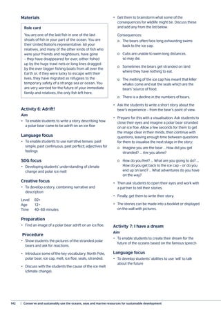 142	 |  Conserve and sustainably use the oceans, seas and marine resources for sustainable development
Materials
Activity 6: Adrift!
Aim
•	 To enable students to write a story describing how
a polar bear came to be adrift on an ice floe
Language focus
•	 To enable students to use narrative tenses: past
simple, past continuous, past perfect; adjectives for
feelings
SDG focus
•	 Developing students’ understanding of climate
change and polar ice melt
Creative focus
•	 To develop a story, combining narrative and
description
Level	B2+
Age	12+
Time	 40–60 minutes
Preparation
•	 Find an image of a polar bear adrift on an ice floe.
Procedure
•	 Show students the pictures of the stranded polar
bears and ask for reactions.
•	 Introduce some of the key vocabulary: North Pole,
polar bear, ice cap, melt, ice floe, seals, stranded.
•	 Discuss with the students the cause of the ice melt
(climate change).
•	 Get them to brainstorm what some of the
consequences for wildlife might be. Discuss these
and add any from the list below.
	Consequences:
	 o	 The bears often face long exhausting swims
	 back to the ice cap.
	 o	 Cubs are unable to swim long distances,
	 so may die.
	 o	 Sometimes the bears get stranded on land
	 where they have nothing to eat.
	 o	 The melting of the ice cap has meant that killer
	 whales come and eat the seals which are the
	 bears’ source of food.
	 o	 There is a decline in the numbers of bears.
•	 Ask the students to write a short story about the
bear’s experience – from the bear’s point of view.
•	 Prepare for this with a visualisation. Ask students to
close their eyes and imagine a polar bear stranded
on an ice floe. Allow a few seconds for them to get
the image clear in their minds, then continue with
questions, leaving enough time between questions
for them to visualise the next stage in the story:
	 o	 Imagine you are the bear … How did you get
	 stranded? ... Are you alone?
	 o	 How do you feel? ... What are you going to do? ...
	 How do you get back to the ice cap – or do you
	 end up on land? … What adventures do you have
	 on the way?
•	 Then ask students to open their eyes and work with
a partner to tell their stories.
•	 Finally, get them to write their story.
•	 The stories can be made into a booklet or displayed
on the wall with pictures.
Activity 7: I have a dream
Aim
•	 To enable students to create their dream for the
future of the oceans based on the famous speech
Language focus
•	 To develop students’ abilities to use ‘will’ to talk
about the future
Role card
You are one of the last fish in one of the last
shoals of fish in your part of the ocean. You are
their United Nations representative. All your
relatives, and many of the other kinds of fish who
were your friends and neighbours, have gone
– they have disappeared for ever, either fished
up by the huge trawl nets or long lines dragged
by the ever bigger fishing boats from all over the
Earth or, if they were lucky to escape with their
lives, they have migrated as refugees to the
temporary safety of a strange sea or ocean. You
are very worried for the future of your immediate
family and relatives, the only fish left here.
 