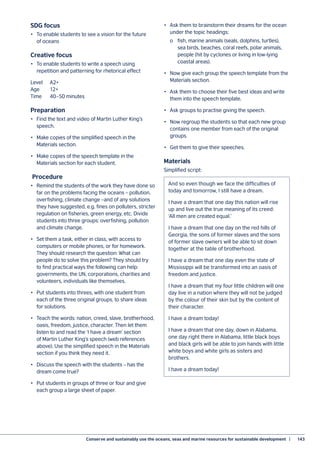 Conserve and sustainably use the oceans, seas and marine resources for sustainable development  |	 143
SDG focus
•	 To enable students to see a vision for the future
of oceans		
Creative focus
•	 To enable students to write a speech using
repetition and patterning for rhetorical effect
Level 	 A2+
Age	12+
Time	 40–50 minutes
Preparation
•	 Find the text and video of Martin Luther King’s
speech.
•	 Make copies of the simplified speech in the
Materials section.
•	 Make copies of the speech template in the
Materials section for each student.
Procedure
•	 Remind the students of the work they have done so
far on the problems facing the oceans – pollution,
overfishing, climate change –and of any solutions
they have suggested, e.g. fines on polluters, stricter
regulation on fisheries, green energy, etc. Divide
students into three groups: overfishing, pollution
and climate change.
•	 Set them a task, either in class, with access to
computers or mobile phones, or for homework.
They should research the question: What can
people do to solve this problem? They should try
to find practical ways the following can help:
governments, the UN, corporations, charities and
volunteers, individuals like themselves.
•	 Put students into threes, with one student from
each of the three original groups, to share ideas
for solutions.
•	 Teach the words: nation, creed, slave, brotherhood,
oasis, freedom, justice, character. Then let them
listen to and read the ‘I have a dream’ section
of Martin Luther King’s speech (web references
above). Use the simplified speech in the Materials
section if you think they need it.
•	 Discuss the speech with the students – has the
dream come true?
•	 Put students in groups of three or four and give
each group a large sheet of paper.
•	 Ask them to brainstorm their dreams for the ocean
under the topic headings:
	 o	 fish, marine animals (seals, dolphins, turtles),
	 sea birds, beaches, coral reefs, polar animals,
	 people (hit by cyclones or living in low-lying
	 coastal areas).
•	 Now give each group the speech template from the
Materials section.
•	 Ask them to choose their five best ideas and write
them into the speech template.
•	 Ask groups to practise giving the speech.
•	 Now regroup the students so that each new group
contains one member from each of the original
groups.
•	 Get them to give their speeches.
Materials
Simplified script:
And so even though we face the difficulties of
today and tomorrow, I still have a dream.
I have a dream that one day this nation will rise
up and live out the true meaning of its creed:
‘All men are created equal.’
I have a dream that one day on the red hills of
Georgia, the sons of former slaves and the sons
of former slave owners will be able to sit down
together at the table of brotherhood.
I have a dream that one day even the state of
Mississippi will be transformed into an oasis of
freedom and justice.
I have a dream that my four little children will one
day live in a nation where they will not be judged
by the colour of their skin but by the content of
their character.
I have a dream today!
I have a dream that one day, down in Alabama,
one day right there in Alabama, little black boys
and black girls will be able to join hands with little
white boys and white girls as sisters and
brothers.
I have a dream today!
 