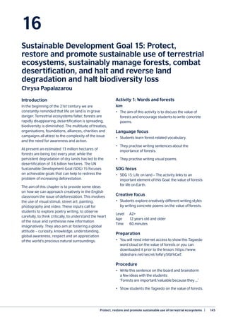 Protect, restore and promote sustainable use of terrestrial ecosystems  |	 145
16
Sustainable Development Goal 15: Protect,
restore and promote sustainable use of terrestrial
ecosystems, sustainably manage forests, combat
desertification, and halt and reverse land
degradation and halt biodiversity loss
Chrysa Papalazarou
Introduction
In the beginning of the 21st century we are
constantly reminded that life on land is in grave
danger. Terrestrial ecosystems falter, forests are
rapidly disappearing, desertification is spreading,
biodiversity is diminished. The multitude of treaties,
organisations, foundations, alliances, charities and
campaigns all attest to the complexity of the issue
and the need for awareness and action.
At present an estimated 13 million hectares of
forests are being lost every year, while the
persistent degradation of dry lands has led to the
desertification of 3.6 billion hectares. The UN
Sustainable Development Goal (SDG) 15 focuses
on achievable goals that can help to redress the
problem of increasing deforestation.
The aim of this chapter is to provide some ideas
on how we can approach creatively in the English
classroom the issue of deforestation. This involves
the use of visual stimuli, street art, painting,
photography and video. These inputs call for
students to explore poetry writing, to observe
carefully, to think critically, to understand the heart
of the issue and synthesise new information
imaginatively. They also aim at fostering a global
attitude – curiosity, knowledge, understanding,
global awareness, respect and an appreciation
of the world’s precious natural surroundings.
Activity 1: Words and forests
Aim
•	 The aim of this activity is to discuss the value of
forests and encourage students to write concrete
poems.
Language focus
•	 Students learn forest-related vocabulary.
•	 They practise writing sentences about the
importance of forests.
•	 They practise writing visual poems.
SDG focus
•	 SDG 15: Life on land – The activity links to an
important element of this Goal: the value of forests
for life on Earth.
Creative focus
•	 Students explore creatively different writing styles
by writing concrete poems on the value of forests.
Level	A2+
Age	 12 years old and older
Time	 60 minutes
Preparation
•	 You will need internet access to show this Tagxedo
word cloud on the value of forests or you can
downloaded it prior to the lesson: https://www.
slideshare.net/secret/kAVry5IGFkCwT.
Procedure
•	 Write this sentence on the board and brainstorm
a few ideas with the students:
‘Forests are important/valuable because they ...’
•	 Show students the Tagxedo on the value of forests.
 