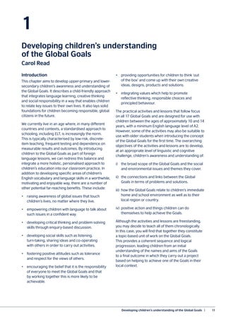 Developing children’s understanding of the Global Goals  |	 11
1
Developing children’s understanding
of the Global Goals
Carol Read
Introduction
This chapter aims to develop upper-primary and lower-
secondary children’s awareness and understanding of
the Global Goals. It describes a child-friendly approach
that integrates language learning, creative thinking
and social responsibility in a way that enables children
to relate key issues to their own lives. It also lays solid
foundations for children becoming responsible, global
citizens in the future.
We currently live in an age where, in many different
countries and contexts, a standardised approach to
schooling, including ELT, is increasingly the norm.
This is typically characterised by low-risk, discrete-
item teaching, frequent testing and dependence on
measurable results and outcomes. By introducing
children to the Global Goals as part of foreign
language lessons, we can redress this balance and
integrate a more holistic, personalised approach to
children’s education into our classroom practice. In
addition to developing specific areas of children’s
English vocabulary and language skills in a worthwhile,
motivating and enjoyable way, there are a number of
other potential far-reaching benefits. These include:
•	 raising awareness of global issues that touch
	 children’s lives, no matter where they live.
•	 empowering children with language to talk about
	 such issues in a confident way.
•	 developing critical thinking and problem-solving
	 skills through enquiry-based discussion.
•	 developing social skills such as listening,
	 turn-taking, sharing ideas and co-operating
	 with others in order to carry out activities.
•	 fostering positive attitudes such as tolerance
	 and respect for the views of others.
•	 encouraging the belief that it is the responsibility
	 of everyone to meet the Global Goals and that
	 by working together this is more likely to be
	achievable.
•	 providing opportunities for children to think ‘out
	 of the box’ and come up with their own creative
	 ideas, designs, products and solutions.
•	 integrating values which help to promote
	 reflective thinking, responsible choices and
	 principled behaviour.
The practical activities and lessons that follow focus
on all 17 Global Goals and are designed for use with
children between the ages of approximately 10 and 14
years, with a minimum English language level of A2.
However, some of the activities may also be suitable to
use with older students when introducing the concept
of the Global Goals for the first time. The overarching
objectives of the activities and lessons are to develop,
at an appropriate level of linguistic and cognitive
challenge, children’s awareness and understanding of:
i)	 the broad scope of the Global Goals and the social
	 and environmental issues and themes they cover.
ii)	 the connections and links between the Global
	 Goals in terms of problems and solutions.
iii)	 how the Global Goals relate to children’s immediate
	 home and school environment as well as to their
	 local region or country.
iv)	 positive action and things children can do
	 themselves to help achieve the Goals.
Although the activities and lessons are freestanding,
you may decide to teach all of them chronologically.
In this case, you will find that together they constitute
a topic-based unit of work on the Global Goals.
This provides a coherent sequence and logical
progression, leading children from an initial
understanding of the names and aims of the Goals
to a final outcome in which they carry out a project
based on helping to achieve one of the Goals in their
local context.
 