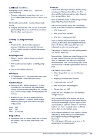 Protect, restore and promote sustainable use of terrestrial ecosystems  |	 147
Additional resources
Poetry Beyond Text: Vision, Text + Cognition –
Concrete Poetry
•	 This post explores the genre of concrete poetry:
http://www.poetrybeyondtext.org/concrete-poetry.
html
Ken Nesbitt’s poetry4kids – how to write concrete
poetry
•	 This post describes the what and how of concrete
poetry writing: http://www.poetry4kids.com/news/
how-to-write-a-concrete-poem/
Activity 2: Killing ourselves
Aim
•	 The aim of this activity is to have students
observe, think about and respond to the issue
of deforestation prompted by an intriguing piece
of street art.
Language focus
•	 Students practise present simple and present
continuous.
•	 They practise expressing their opinion by using ‘I
think’.
•	 They practise asking questions.
SDG focus
•	 SDG15: Life on Land – The activity links to the issue
of deforestation caused by human activity.
Creative focus
•	 Exposure to and careful observation of street art
combined with the use of the see-think-wonder
routine arouses students’ imagination and curiosity
(See Additional resources for information about this
routine).
•	 Aroused curiosity results in higher motivation
levels and openness to learning, which allow for
interesting and original observations, thoughts
and questions.
Level 	 A2+
Age	12+
Time 	 60 minutes
Preparation
•	 You need to have an internet connection to project
the street art piece in class: http://tinyurl.com/
zhz75h9.
Procedure
•	 Ask students if there are forests in their town/city/
area/country. Then ask them if they visit them
alone/with family/friends. Ask how often they visit
them, why and if they like it.
•	 Show students this image of street art by Santiago
Pejac: http://tinyurl.com/zhz75h9.
•	 Ask them to observe it quietly and carefully for a
couple of minutes and reflect on the three prompts:
	 o	 What do you see?
	 o	 What do you think about it?
	 o	 What does it make you wonder?
•	 Allow for some quiet observation time. Students
can first jot down their responses before sharing
them with the rest of the class. They can work
individually, in pairs or in small groups.
•	 Ask students to present and share their responses
with the rest of the class.
•	 Document their thinking and ideas. You can do this
by using the board. You can also hand out sticky
notes to the students and ask them to write their
responses there. Then, post the sticky notes on the
classroom walls so that everyone can see and read
them.
•	 Ask students questions like:
	 o	 Where do you think you can find this piece
	 of art?
	 o	 Why do you think the artist made it?
	 o	 How does it make you feel?
	 o	 What do you think the message is?
	 o	 Can you think of a title?
•	 Reveal that it is a street art piece and the title is
‘Killing Ourselves’.
•	 Write the name of the artist and the title on the
board. Explain that street art uses simple slogans
and provocative images to spread important and
inspiring ideas in ways that are easy to remember.
Such art can inspire people to action or at least
remind them about important issues.
•	 Write the word ‘deforestation’ on the board if it has
not come up during the discussion. Provide the
following definition by Cambridge English
Dictionary:
‘The cutting down of trees in a large area, or the
destruction of forests by people.’
 