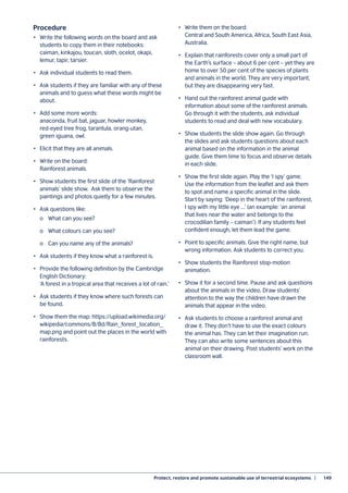 Protect, restore and promote sustainable use of terrestrial ecosystems  |	 149
Procedure
•	 Write the following words on the board and ask
students to copy them in their notebooks:
caiman, kinkajou, toucan, sloth, ocelot, okapi,
lemur, tapir, tarsier.
•	 Ask individual students to read them.
•	 Ask students if they are familiar with any of these
animals and to guess what these words might be
about.
•	 Add some more words:
anaconda, fruit bat, jaguar, howler monkey,
red-eyed tree frog, tarantula, orang-utan,
green iguana, owl.
•	 Elicit that they are all animals.
•	 Write on the board:
Rainforest animals.
•	 Show students the first slide of the ‘Rainforest
animals’ slide show. Ask them to observe the
paintings and photos quietly for a few minutes.
•	 Ask questions like:
	 o	 What can you see?
	 o	 What colours can you see?
	 o	 Can you name any of the animals?
•	 Ask students if they know what a rainforest is.
•	 Provide the following definition by the Cambridge
English Dictionary:
‘A forest in a tropical area that receives a lot of rain.’
•	 Ask students if they know where such forests can
be found.
•	 Show them the map: https://upload.wikimedia.org/
wikipedia/commons/8/8d/Rain_forest_location_
map.png and point out the places in the world with
rainforests.
•	 Write them on the board:
Central and South America, Africa, South East Asia,
Australia.
•	 Explain that rainforests cover only a small part of
the Earth’s surface – about 6 per cent – yet they are
home to over 50 per cent of the species of plants
and animals in the world. They are very important,
but they are disappearing very fast.
•	 Hand out the rainforest animal guide with
information about some of the rainforest animals.
Go through it with the students, ask individual
students to read and deal with new vocabulary.
•	 Show students the slide show again. Go through
the slides and ask students questions about each
animal based on the information in the animal
guide. Give them time to focus and observe details
in each slide.
•	 Show the first slide again. Play the ‘I spy’ game.
Use the information from the leaflet and ask them
to spot and name a specific animal in the slide.
Start by saying: ‘Deep in the heart of the rainforest,
I spy with my little eye ...’ (an example: ‘an animal
that lives near the water and belongs to the
crocodilian family – caiman’). If any students feel
confident enough, let them lead the game.
•	 Point to specific animals. Give the right name, but
wrong information. Ask students to correct you.
•	 Show students the Rainforest stop-motion
animation.
•	 Show it for a second time. Pause and ask questions
about the animals in the video. Draw students’
attention to the way the children have drawn the
animals that appear in the video.
•	 Ask students to choose a rainforest animal and
draw it. They don’t have to use the exact colours
the animal has. They can let their imagination run.
They can also write some sentences about this
animal on their drawing. Post students’ work on the
classroom wall.
 