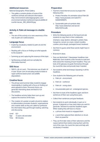 Protect, restore and promote sustainable use of terrestrial ecosystems  |	 151
Additional resources
National Geographic: Photo Gallery
•	 This gallery contains photos of some of the
rainforest animals and relevant information:
http://environment.nationalgeographic.com/
environment/photos/rainforest-tropical-wildlife/#/
scarlet-macaw_369_600x450.jpg
Activity 4: Palm oil message in a bottle
Aim
•	 The aim of this activity is to raise awareness of the
role of palm oil in deforestation.
Language focus
•	 Exploring vocabulary related to palm oil and the
environment
•	 Reading with a focus on finding out what appeals
to the students
•	 Summing up and capturing the essence of the topic
•	 Synthesising verbally and non-verbally the
information learned
SDG focus
•	 SDG15: Life on Land – The extensive use of palm oil
in over 50 per cent of everyday products leads to
rapid rainforest destruction and wildlife
degradation.
Creative focus
•	 The phrase-word activity helps students engage
meaningfully in reading with a focus on finding out
what appeals to them. Personal choice can
generate interesting ideas and lead to rich
discussions.
•	 The headlines activity helps them sum up and
capture the essence of the topic.
•	 The creation of a poster on palm oil and its relation
to deforestation promotes students’ organisational
and creative skills as they are called to synthesise
the information they got through reading, watching
and discussing.
Level	A2+
Age	 12 years old and older
Time	 90 minutes
Preparation
•	 Teachers need internet access to project the
following links:
	 o	 Protect Paradise: An animation about Palm Oil:
	https://www.youtube.com/watch?v=
	0o6WHN4NDTk
	 o	 Sustainable palm oil symbols slide:
	http://www.slideshare.net/secret/
	8UKcF4jTOvca8c
Procedure
•	 Write the following words on the board and ask
students to copy them in their notebooks:
	 shampoo, soap, lipstick, detergent, potato chips,
margarine, cereal, ice cream, instant noodles,
cookies, pizza dough, packaged bread, biodiesel.
•	 Ask them to guess what these words might have in
common.
•	 Brainstorm ideas.
•	 Pass out Worksheet 1: Newspaper headlines (see
Materials). Give students a few minutes to read and
think about the meaning of each headline. They can
look at the glossary to guide themselves through.
Go round the class and provide help if needed.
•	 Ask students what word keeps repeating in all the
headlines.
•	 Give students the following pairs of words:
	 o	 Palm oil – environment
	 o	 Palm oil – rainforest
	 o	 Palm oil – orang-utans
	 o	 Unsustainable palm oil – endangered species.
•	 Ask them to look at the headlines again and form
sentences of their own using these pairs.
•	 Collect their sentences and give feedback.
•	 Ask students to work individually, in pairs or in
groups. It depends on how many ideas you want to
generate. Tell them to read the headlines again.
While reading they will have to choose:
	 o	 a phrase that moved or engaged them
	 o	 a word that captured their attention or struck
	 them as powerful.
•	 They can first take notes of their selections and the
reason behind them before sharing them with the
rest of the class. Go round the class and help with
vocabulary if needed.
 