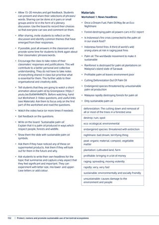 152	 |  Protect, restore and promote sustainable use of terrestrial ecosystems
•	 Allow 15–20 minutes and get feedback. Students
can present and share their selections of phrases/
words. Sharing can be done a) in pairs or small
groups and/or b) in the form of a plenary
discussion. Use the board to record their choices
so that everyone can see and comment on them.
•	 After sharing, invite students to reflect on the
discussion and identify common themes that have
emerged from their responses.
•	 If possible, post all answers in the classroom and
provide some time for students to think again about
their classmates’ phrases/words.
•	 Encourage the class to take notes of their
classmates’ responses and justifications. This will
contribute to a better personal and collective
understanding. They do not have to take notes
of everything shared in class but prioritise what
is essential for them. This further adds to their
organisational and creativity skills.
•	 Tell students that they are going to watch a short
animation about palm oil by Greenpeace: https://
youtu.be/0o6WHN4NDTk. Before watching, hand
out Worksheet 2: Video questions, and useful links
(see Materials). Ask them to focus only on the first
part of the worksheet and read the questions.
•	 Watch the video twice (or more times if needed).
•	 Get feedback on the questions.
•	 Write on the board: ‘Sustainable palm oil’.
Explain that it is palm oil produced in ways which
respect people, forests and wildlife.
•	 Show them the slide with sustainable palm oil
symbols.
•	 Ask them if they have noticed any of these on
supermarket products. Ask them if they will look
out for them in the future and why.
•	 Ask students to write their own headlines for the
topic that summarise and capture a key aspect that
they feel significant and important. They can
experiment with letter size, mix lower- and upper-
case letters or add colour.
Materials
Worksheet 1: News headlines
•	 Once a Dream Fuel, Palm Oil May Be an Eco-
Nightmare
•	 Forest-destroying palm oil powers cars in EU: report
•	 Is Indonesia’s fire crisis connected to the palm oil
in our snack food?
•	 Indonesia forest fires: A third of world’s wild
orang-utans at risk in raging peat fires
•	 Palm oil: The worldwide movement to make it
sustainable
•	 Rainforest is destroyed for palm oil plantations on
Malaysia’s island state of Sarawak
•	 Profitable palm oil leaves environment poor
•	 Cutting Deforestation Out Of Palm Oil
•	 Endangered species threatened by unsustainable
palm oil production
•	 Malaysia rapidly destroying forests for palm oil
•	 Only sustainable palm oil
deforestation: The cutting down and removal of
all or most of the trees in a forested area
destroy: ruin, spoil
eco: ecological, environmental
endangered species: threatened with extinction
nightmare: bad dream, terrifying thing
peat: organic material, compost, vegetable
matter
plantation: cultivated land, farm
profitable: bringing in a lot of money
raging: spreading, moving violently
rapidly: very, very fast
sustainable: environmentally and socially friendly
unsustainable: causes damage to the
environment and people
 