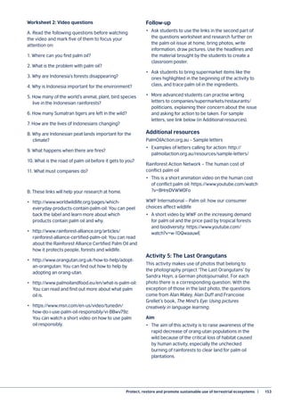 Protect, restore and promote sustainable use of terrestrial ecosystems  |	 153
Worksheet 2: Video questions
A. Read the following questions before watching
the video and mark five of them to focus your
attention on:
1. Where can you find palm oil?
2. What is the problem with palm oil?
3. Why are Indonesia’s forests disappearing?
4. Why is Indonesia important for the environment?
5. How many of the world’s animal, plant, bird species
live in the Indonesian rainforests?
6. How many Sumatran tigers are left in the wild?
7. How are the lives of Indonesians changing?
8. Why are Indonesian peat lands important for the
climate?
9. What happens when there are fires?
10. What is the road of palm oil before it gets to you?
11. What must companies do?
B. These links will help your research at home.
•	http://www.worldwildlife.org/pages/which-
everyday-products-contain-palm-oil: You can peel
back the label and learn more about which
products contain palm oil and why.
•	http://www.rainforest-alliance.org/articles/
rainforest-alliance-certified-palm-oil: You can read
about the Rainforest Alliance Certified Palm Oil and
how it protects people, forests and wildlife.
•	http://www.orangutan.org.uk/how-to-help/adopt-
an-orangutan: You can find out how to help by
adopting an orang-utan.
•	http://www.palmoilandfood.eu/en/what-is-palm-oil:
You can read and find out more about what palm
oil is.
•	https://www.msn.com/en-us/video/tunedin/
how-do-i-use-palm-oil-responsibly/vi-BBwv79z:
You can watch a short video on how to use palm
oil responsibly.
Follow-up
•	 Ask students to use the links in the second part of
the questions worksheet and research further on
the palm oil issue at home, bring photos, write
information, draw pictures. Use the headlines and
the material brought by the students to create a
classroom poster.
•	 Ask students to bring supermarket items like the
ones highlighted in the beginning of the activity to
class, and trace palm oil in the ingredients.
•	 More advanced students can practise writing
letters to companies/supermarkets/restaurants/
politicians, explaining their concern about the issue
and asking for action to be taken. For sample
letters, see link below (in Additional resources).
Additional resources
PalmOilAction.org.au – Sample letters
•	 Examples of letters calling for action: http://
palmoilaction.org.au/resources/sample-letters/
Rainforest Action Network – The human cost of
conflict palm oil
•	 This is a short animation video on the human cost
of conflict palm oil: https://www.youtube.com/watch
?v=BHreDVWW0Fo
WWF International – Palm oil: how our consumer
choices affect wildlife
•	 A short video by WWF on the increasing demand
for palm oil and the price paid by tropical forests
and biodiversity: https://www.youtube.com/
watch?v=w-1DQwaauwE
Activity 5: The Last Orangutans
This activity makes use of photos that belong to
the photography project ‘The Last Orangutans’ by
Sandra Hoyn, a German photojournalist. For each
photo there is a corresponding question. With the
exception of those in the last photo, the questions
come from Alan Maley, Alan Duff and Francoise
Grellet’s book, The Mind’s Eye: Using pictures
creatively in language learning.
Aim
•	 The aim of this activity is to raise awareness of the
rapid decrease of orang-utan populations in the
wild because of the critical loss of habitat caused
by human activity, especially the unchecked
burning of rainforests to clear land for palm oil
plantations.
 