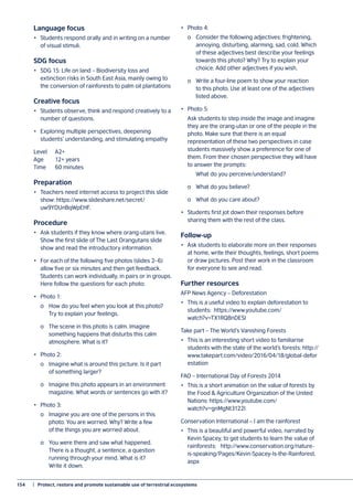 154	 |  Protect, restore and promote sustainable use of terrestrial ecosystems
Language focus
•	 Students respond orally and in writing on a number
of visual stimuli.
SDG focus
•	 SDG 15: Life on land – Biodiversity loss and
extinction risks in South East Asia, mainly owing to
the conversion of rainforests to palm oil plantations
Creative focus
•	 Students observe, think and respond creatively to a
number of questions.
•	 Exploring multiple perspectives, deepening
students’ understanding, and stimulating empathy
Level 	 A2+
Age	 12+ years
Time 	 60 minutes
Preparation
•	 Teachers need internet access to project this slide
show: https://www.slideshare.net/secret/
uw9YDUnBqWpEHF.
Procedure
•	 Ask students if they know where orang-utans live.
Show the first slide of The Last Orangutans slide
show and read the introductory information.
•	 For each of the following five photos (slides 2–6)
allow five or six minutes and then get feedback.
Students can work individually, in pairs or in groups.
Here follow the questions for each photo:
•	 Photo 1:
	 o	 How do you feel when you look at this photo?
	 Try to explain your feelings.
	 o	 The scene in this photo is calm. Imagine
	 something happens that disturbs this calm
	 atmosphere. What is it?
•	 Photo 2:
	 o	 Imagine what is around this picture. Is it part
	 of something larger?
	 o	 Imagine this photo appears in an environment
	 magazine. What words or sentences go with it?
•	 Photo 3:
	 o	 Imagine you are one of the persons in this
	 photo. You are worried. Why? Write a few
	 of the things you are worried about.
	 o	 You were there and saw what happened.
	 There is a thought, a sentence, a question
	 running through your mind. What is it?
	 Write it down.
•	 Photo 4:
	 o	 Consider the following adjectives: frightening,
	 annoying, disturbing, alarming, sad, cold. Which
	 of these adjectives best describe your feelings
	 towards this photo? Why? Try to explain your
	 choice. Add other adjectives if you wish.
	 o	 Write a four-line poem to show your reaction
	 to this photo. Use at least one of the adjectives
	 listed above.
•	 Photo 5:
	 Ask students to step inside the image and imagine
they are the orang-utan or one of the people in the
photo. Make sure that there is an equal
representation of these two perspectives in case
students massively show a preference for one of
them. From their chosen perspective they will have
to answer the prompts:
		 What do you perceive/understand?
	 o	 What do you believe?
	 o	 What do you care about?
•	 Students first jot down their responses before
sharing them with the rest of the class.
Follow-up
•	 Ask students to elaborate more on their responses
at home, write their thoughts, feelings, short poems
or draw pictures. Post their work in the classroom
for everyone to see and read.
Further resources
AFP News Agency – Deforestation
•	 This is a useful video to explain deforestation to
students: https://www.youtube.com/
watch?v=TX1RQ8nDESI
Take part – The World’s Vanishing Forests
•	 This is an interesting short video to familiarise
students with the state of the world’s forests: http://
www.takepart.com/video/2016/04/18/global-defor
estation
FAO – International Day of Forests 2014
•	 This is a short animation on the value of forests by
the Food & Agriculture Organization of the United
Nations: https://www.youtube.com/
watch?v=gnMgNt3122I
Conservation International – I am the rainforest
•	 This is a beautiful and powerful video, narrated by
Kevin Spacey, to get students to learn the value of
rainforests: http://www.conservation.org/nature-
is-speaking/Pages/Kevin-Spacey-Is-the-Rainforest.
aspx
 