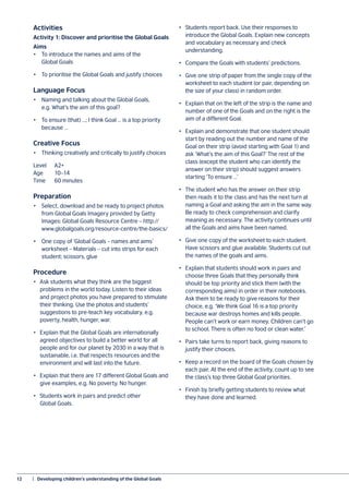 12	 |  Developing children’s understanding of the Global Goals
Activities
Activity 1: Discover and prioritise the Global Goals
Aims
•	 To introduce the names and aims of the
	 Global Goals
•	 To prioritise the Global Goals and justify choices
Language Focus
•	 Naming and talking about the Global Goals,
	 e.g. What’s the aim of this goal?
•	 To ensure (that) …; I think Goal … is a top priority
	 because …
Creative Focus
•	 Thinking creatively and critically to justify choices
Level 	 A2+
Age	10–14
Time 	 60 minutes
Preparation
•	 Select, download and be ready to project photos
	 from Global Goals Imagery provided by Getty
	 Images: Global Goals Resource Centre – http://
	www.globalgoals.org/resource-centre/the-basics/
•	 One copy of ‘Global Goals – names and aims’
	 worksheet – Materials – cut into strips for each
	 student; scissors, glue
Procedure
•	 Ask students what they think are the biggest
problems in the world today. Listen to their ideas
and project photos you have prepared to stimulate
their thinking. Use the photos and students’
suggestions to pre-teach key vocabulary, e.g.
poverty, health, hunger, war.
•	 Explain that the Global Goals are internationally
agreed objectives to build a better world for all
people and for our planet by 2030 in a way that is
sustainable, i.e. that respects resources and the
environment and will last into the future.
•	 Explain that there are 17 different Global Goals and
give examples, e.g. No poverty, No hunger.
•	 Students work in pairs and predict other
Global Goals.
•	 Students report back. Use their responses to
introduce the Global Goals. Explain new concepts
and vocabulary as necessary and check
understanding.
•	 Compare the Goals with students’ predictions.
•	 Give one strip of paper from the single copy of the
worksheet to each student (or pair, depending on
the size of your class) in random order.
•	 Explain that on the left of the strip is the name and
number of one of the Goals and on the right is the
aim of a different Goal.
•	 Explain and demonstrate that one student should
start by reading out the number and name of the
Goal on their strip (avoid starting with Goal 1) and
ask ‘What’s the aim of this Goal?’ The rest of the
class (except the student who can identify the
answer on their strip) should suggest answers
starting ‘To ensure …’
•	 The student who has the answer on their strip
then reads it to the class and has the next turn at
naming a Goal and asking the aim in the same way.
Be ready to check comprehension and clarify
meaning as necessary. The activity continues until
all the Goals and aims have been named.
•	 Give one copy of the worksheet to each student.
Have scissors and glue available. Students cut out
the names of the goals and aims.
•	 Explain that students should work in pairs and
choose three Goals that they personally think
should be top priority and stick them (with the
corresponding aims) in order in their notebooks.
Ask them to be ready to give reasons for their
choice, e.g. ‘We think Goal 16 is a top priority
because war destroys homes and kills people.
People can’t work or earn money. Children can’t go
to school. There is often no food or clean water.’
•	 Pairs take turns to report back, giving reasons to
justify their choices.
•	 Keep a record on the board of the Goals chosen by
each pair. At the end of the activity, count up to see
the class’s top three Global Goal priorities.
•	 Finish by briefly getting students to review what
they have done and learned.
 