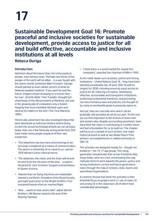 Promote peaceful and inclusive societies for sustainable development  |	 157
17
Sustainable Development Goal 16: Promote
peaceful and inclusive societies for sustainable
development, provide access to justice for all
and build effective, accountable and inclusive
institutions at all levels
Rebeca Duriga
Introduction
Optimism about the future does not come easily to
people, even famous ones. ‘Perhaps two-thirds of the
people of the earth will be killed … in a war fought with
the atomic bomb’ predicted Albert Einstein. George
Orwell painted an even darker picture of what he
believed awaited mankind: ‘If you want [to see] the
future, imagine a boot stamping on a human face –
for ever’. And HG Wells’ Time Traveller ‘thought but
cheerlessly of the Advancement of Mankind, and saw
in the growing pile of civilisations only a foolish
heaping that must inevitably fall back upon and
destroy its makers in the end’ (The Time Machine,
1895).
Historically, pessimism has also enveloped ideas that
were dismissed as ludicrous dreams before being
turned into actual technological tools we can all enjoy
today. Here are a few famously wrong predictions that
have made some people sceptical of their own
scepticism:
•	 ‘This telephone has too many shortcomings to be
seriously considered as a means of communication.
The device is inherently of no value to us’, said an
1876 Western Union internal memo.
•	 ‘The abdomen, the chest, and the brain will forever
be shut from the intrusion of the wise ... surgeon’,
declared Sir John Ericksen, Surgeon-Extraordinary
to Queen Victoria.
•	 ‘Heavier-than-air flying machines are impossible’,
claimed Lord Kelvin, President of the Royal Society,
just eight years prior to the Wright brothers’ first
sustained heavier-than-air manned flight.
•	 ‘Who ... wants to hear actors talk?’ asked Warner
Brothers’ HM Warner towards the end of the
Roaring Twenties.
•	 ‘I think there is a world market for maybe five
computers’, asserted the chairman of IBM in 1943.
As for noble ideals such as peace, justice and strong
institutions – United Nations Goal 16 – they have been
deemed unrealisable too. At best, SDG 16 with its
targets for 2030, including ensuring equal access to
justice for all, reducing corruption, developing
effective, accountable and transparent institutions,
protecting fundamental freedoms, and promoting
non-discriminatory laws and policies, are thought of
by many as worthwhile goals to passively aspire to.
And yet, they are concrete aims which can be
gradually met provided we all do our part. To this end,
we can find inspiration in the actions of brave men
and women who, despite surrounding pessimism, have
done their fair share in contributing to a better future
and laid a foundation for us to build on. The chapter
will focus on a sample of such actions: one major
historical event as well as two Nobel Peace Prize
winners’ accomplishments in relation primarily to
SDG 16.
The activities are designed mostly for – though not
limited to – the 14–17 age group. This rising
generation should know that certain freedoms they
enjoy today came at a cost, and knowing this may
motivate them to work towards the peace, justice and
strong institutions current and future generations
need, through the help of schools, clubs, teams and
specialised organisations.
A common thread that binds the activities is their
threefold focus on project work (1), use of video (2)
and acting (3) in the classroom, all of which have
considerable advantages.
 
